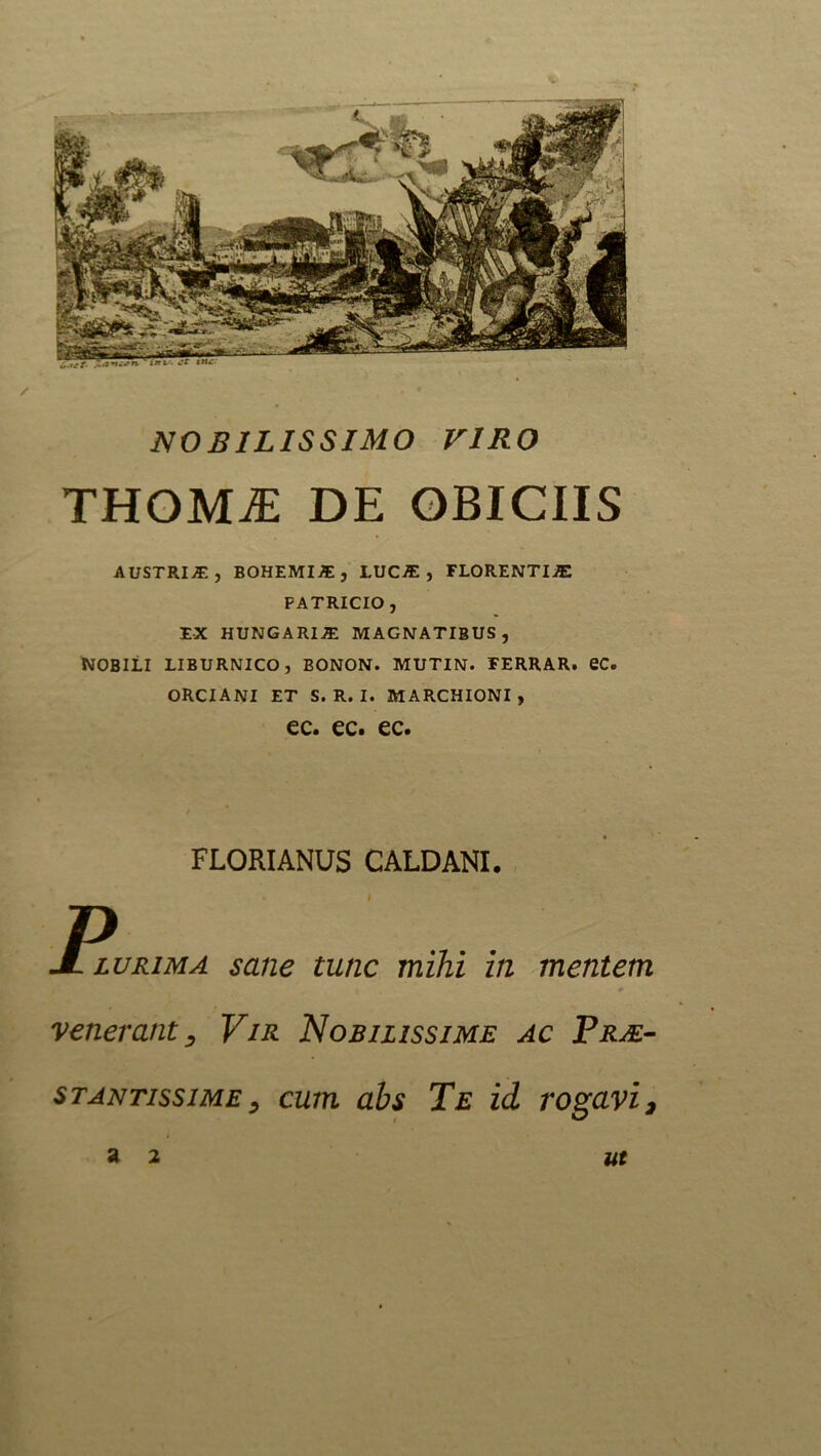 NOBILISSIMO VIRO THOMiE DE OBICIIS AUSTRIS, BOHEMIJE, LUCIE, FLORENTIA PATRICIO , EX HUNGARIIE MAGNATIBUS, NOBILI LIBURNICO, BONON. MUTIN. FERRAR. eC. ORCI ANI ET S. R. I. MARCHIONI , ec. ec. ec. FLORI ANUS CALDANI. R lurima sane tunc mihi in mentem venerant, Vir Nobilissime ac Prae- stantissime, cum abs Te id rogavi.