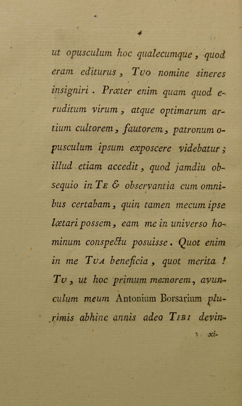 ut opusculum hoc qualecumque 9 quod eram editurus 9 Tuo nomine sineres insigniri . Praeter enim quam quod e~ ruditum virum, atque optimarum ar- tium cultorem , fautorem, patronum o- pusculurn ipsum exposcere videbatur} illud etiam accedit, quod jamdiu ob- r sequio in Te & observantia cum omni- t bus certabam 9 quin tamen mecumipse Icetari possem 9 eam me in universo ho- minum conspectu posuisse. Quot enim in me Tua beneficia , quot merita / Tu y ut hoc primum, memorem, avun-> culum meum Antonium Borsarium plu- rimis abhinc annis adeo Tibi devin- s '. xi-