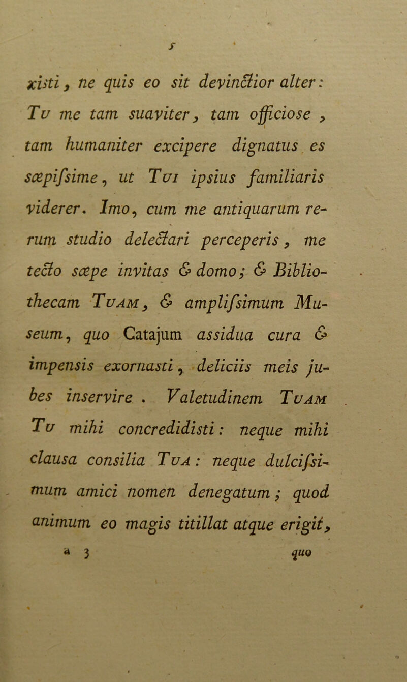 xisti, ne quis eo sit devinctior alter: Tu me tam suaviter, tam officiose , i tam humaniter excipere dignatus es scepifsime, ut Tui ipsius familiaris viderer. Imo, cum me antiquarum re- rum studio delectari perceperis, me teclo scepe invitas &domo; & Biblio- thecam Tuam , & amplifsimum Mu- seum, quo Catajum assidua cura & impensis exornasti, deliciis meis ju- bes inservire . Valetudinem Tuam Tu mihi concredidisti: neque mihi clausa consilia Tua: neque dulcifsi- mum amici nomen denegatum; quod animum eo magis titillat atque erigit, a 3 quo