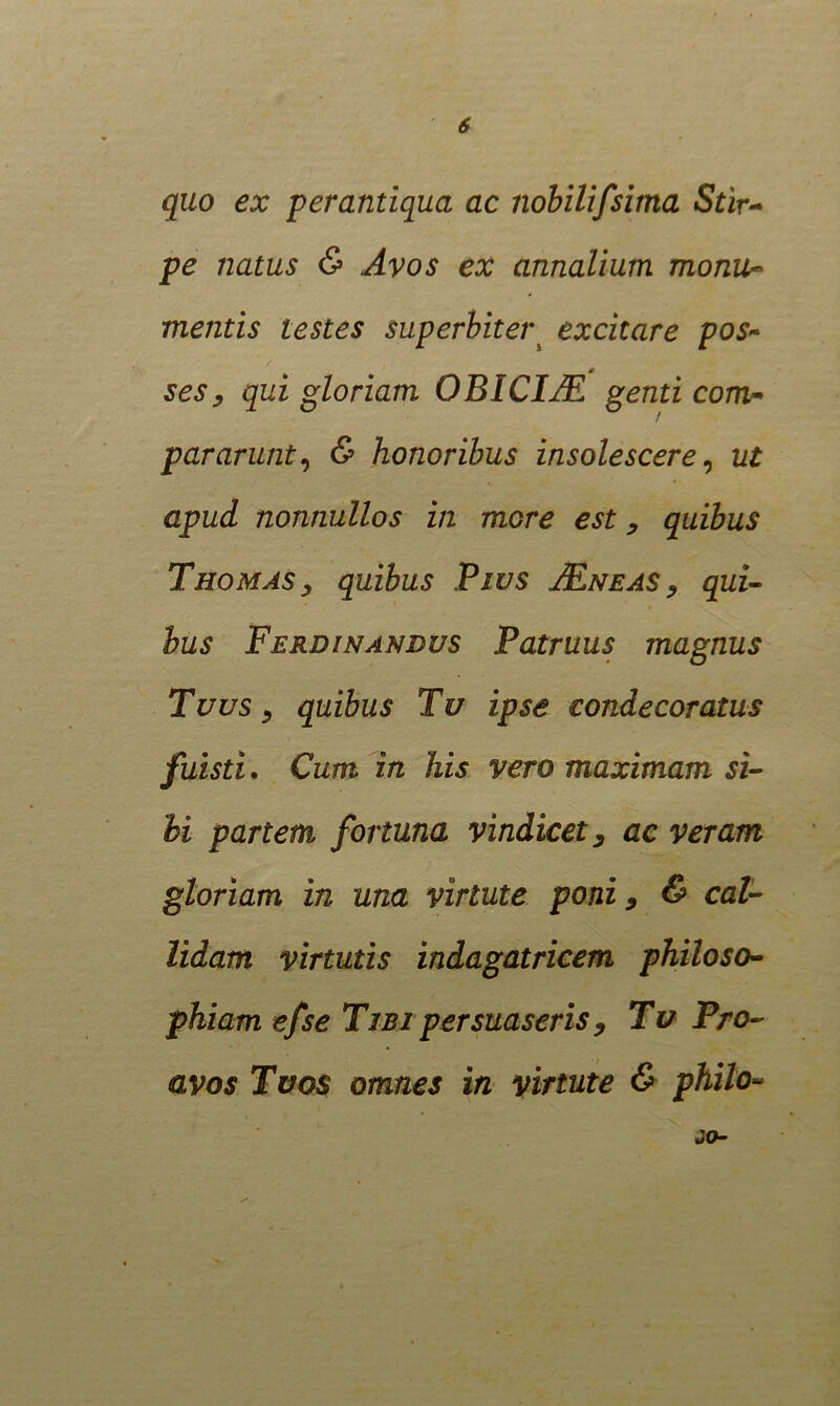 quo ex perantiqua ac nobilifsima Stir- pe natus & Avos ex annalium monu- mentis testes superbitei\ excitare pos- ses, qui gloriam OBICIISL genti com- pararunt, & honoribus insolescere, ut apud nonnullos in more est, quibus Thomas, quibus Pws JEneas , qui- bus Ferdinandus Patruus magnus Tuus, quibus Tu ipse condecoratus fuisti. Cum in his vero maximam si- bi partem fortuna vindicet, ac veram gloriam in una virtute poni 9 & cal- lidam virtutis indagatricem philoso- phiam efse Tibi persuaseris , Tu Pro- avos Tuos omnes in virtute & philo-