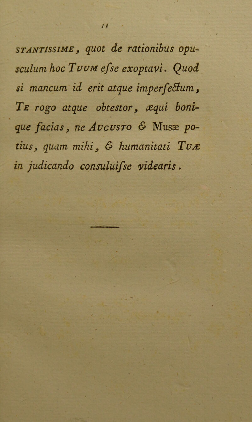 stantissime , quot de rationibus opu- sculum hoc Tuum efse exoptavi . Quod si mancum id erit atque imperfectum, Te rogo atque obtestor, sequi boni- que facias, ne Augusto & Musas po- tius, quam mihi, & humanitati Tuje in judicando consuluifse videaris.