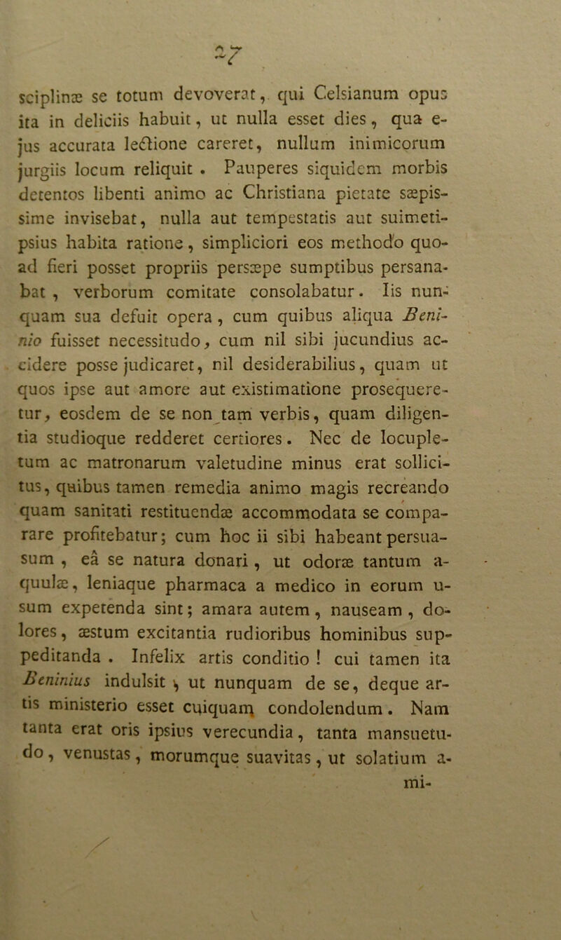 sciplime se totum devoverat, qui Celsianum opus ita in deliciis habuit, ut nulla esset dies, qua e- jus accurata le&ione careret, nullum inimicorum jurgiis locum reliquit . Pauperes siquidem morbis detentos libenti animo ac Christiana pietate saepis- sime invisebat, nulla aut tempestatis aut suimeti- psius habita ratione, simpliciori eos methodo quo- ad fieri posset propriis persaepe sumptibus persana- bat , verborum comitate consolabatur. Iis nun- quam sua defuit opera , cum quibus aliqua Beni- nio fuisset necessitudo, cum nil sibi jucundius ac- cidere posse judicaret, nil desiderabilius, quam ut quos ipse aut amore aut existimatione prosequere- tur, eosdem de se non tam verbis, quam diligen- tia studioque redderet certiores. Nec de locuple- tum ac matronarum valetudine minus erat sollici- tus, quibus tamen remedia animo magis recreando quam sanitati restituendae accommodata se compa- rare profitebatur; cum hoc ii sibi habeant persua- sum , ea se natura donari, ut odorae tantum a- quulae, leniaque pharmaca a medico in eorum u- sum expetenda sint; amara autem, nauseam, do- lores, aestum excitantia rudioribus hominibus sup- peditanda . Infelix artis conditio ! cui tamen ita Btrimius indulsit \ ut nunquam de se, deque ar- tis ministerio esset cuiquarq condolendum. Nam tanta erat oris ipsius verecundia, tanta mansuetu- do, venustas, morumque suavitas, ut solatium a- mi-