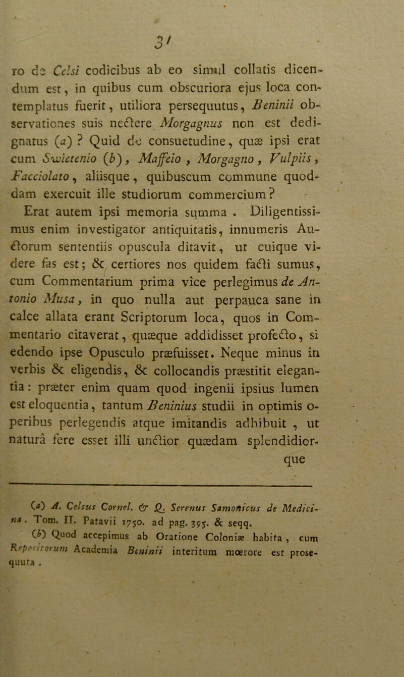 ro de Celsi codicibus ab eo simul collatis dicen- dum est, in quibus cum obscuriora ejus loca con- templatus fuerit, utiliora persequutus, Beninii ob- servationes suis neftere Morgagnus non est dedi- gnatus (a) ? Quid de consuetudine, quas ipsi erat cum. Swietenio (£), Majfeio , Morgagno , Vulpiis, Facciolato, aliisque, quibuscum commune quod- dam exercuit ille studiorum commercium ? Erat autem ipsi memoria summa . Diligentissi- mus enim investigator antiquitatis, innumeris Au- rorum sententiis opuscula ditavit, ut cuique vi- dere fas est; certiores nos quidem fa<fli sumus, cum Commentarium prima vice perlegimus de An- tonio Musa, in quo nulla aut perpauca sane in calce allata erant Scriptorum loca, quos in Com- mentario citaverat, quaeque addidisset profe&o, si edendo ipse Opusculo praefuisset. Neque minus in verbis & eligendis, &: collocandis praestitit elegan- tia : praeter enim quam quod ingenii ipsius lumen est eloquentia, tantum Beninius studii in optimis o- peribus perlegendis atque imitandis adhibuit , ut natura fere esset illi un&ior quaedam splendidior- que O) A. Celsus Cornei. & j£. Serenus Santonicus de Medici- na . Tom. IT. Patavii 1750. ad pag. 395. & seqq. (&) Quod accepimus ab Oratione Coloniae habita , cum Repetitorum Academia Beninii interitum moerore est prose- quufa . \