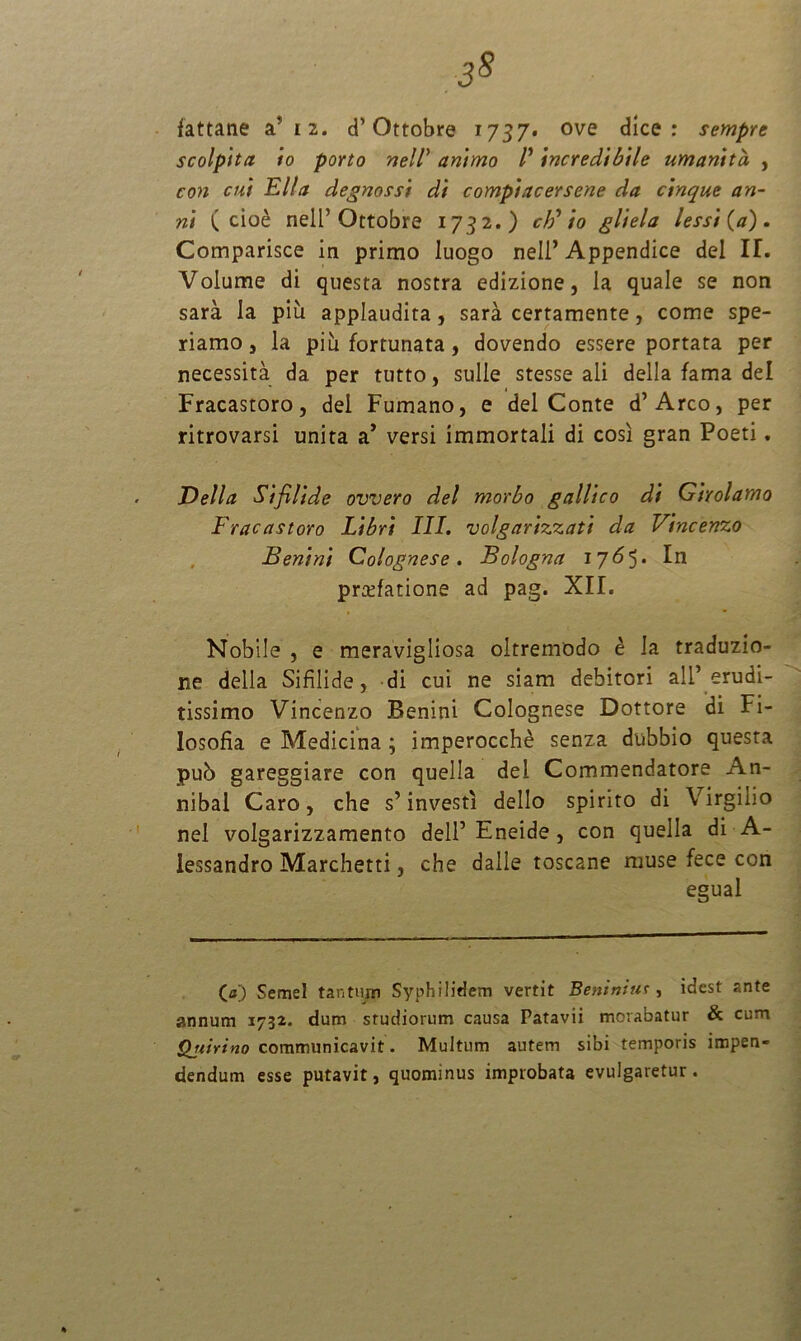 3* fattane a’ 12. d’Ottobre 1737. ove dice : sempre scolpita io porto nell animo /’ incredibile umanitd , con cui Elia degnossi di compiacersene da cinque an- ni ( cioe nell’Ottobre 1732.) cF io gliela lessi (a) . Comparisce in primo Iuogo nell’ Appendice dei IL Volume di questa nostra edizione, la quale se non sara Ia piu applaudita, sara certamente, come spe- riamo, la piu fortunata, dovendo essere portata per necessita da per tutto, suile stesse ali della fama dei Fracastoro, dei Fumano, e dei Conte d’Areo, per ritrovarsi unita a’ versi immortali di cosi gran Poeti. Della Sifilide ovvero dei morbo galltco di Girolamo Fracastoro Libri III. volgarizzati da Vincenzo Benini Colognese . Bologna 17<5 5 • In praefatione ad pag. XII. Nobile , e meravigliosa oltremodo e Ia traduzio- ne della Sifilide, di cui ne siam debitori ali’ erudi- tissimo Vincenzo Benini Colognese Dottore di Fi- losofia e Medicina ; imperocche senza dubbio questa pub gareggiare con quella dei Commendatore An- nibal Caro, che s’ investi dello spirito di Virgilio nel volgarizzamento dell’ Eneide, con quella di A- lessandro Marchetti, che dalle toscane muse fece con egual C«) Semel tantum Syphilidem vertit Beniniur, idest ante annum 1732. dum studiorum causa Patavii morabatur & cum Qjiirino communicavit. Multum autem sibi temporis impen- dendum esse putavit, quominus improbata evulgaretur.