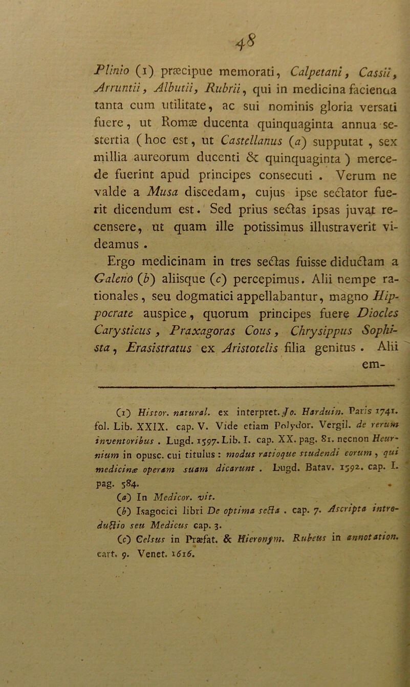 4S Plinio (i) praecipue memorati, Calpetani, Cassii, Arruntii, Albutii, Rubrii, qui in medicinafacienaa tanta cum utilitate, ac sui nominis gloria versati fuere, ut Komte ducenta quinquaginta annua se- stertia (hoc est, ut Castellanus (#) supputat , sex millia aureorum ducenti & quinquaginta ) merce- de fuerint apud principes consecuti . Verum ne valde a Musa discedam, cujus ipse sectator fue- rit dicendum est. Sed prius se£tas ipsas juvat re- censere, ut quam ille potissimus illustraverit vi- deamus . Ergo medicinam in tres se£tas fuisse diductam a Galeno (7>) aliisque (c) percepimus. Alii nempe ra- tionales, seu dogmatici appellabantur, magno Hip- pocrate auspice , quorum principes fuere Diocles Carysticus , Praxagoras Cous, Chrysippus Sophi- sta , Erasistratus ex Aristotelis filia genitus . Alii em- (i) Histor. natural. ex interpret./o. Harduin. Paris 1741. fol. Lib. XXIX. cap. V. Vide etiam PoJy-dor. Vergil. de rerum inventoribus . Lugd. 1597. Lib. I. cap. XX. pag. 81. necnon Heur- nium in opusc. cui titulus : modus ratioque studendi eorum , qui medteince operam suam dicarunt . Lugd. Batav. 1592, caP* * ^* pag. 584. C a') In Medicor, vit. (*) Isagocici libri De optima seBa . cap. 7. Ascripta intre- duftio seu Medicus cap. 3. (0 Celsus in Praefat. & Hieronfm. Rubeus in annotation.