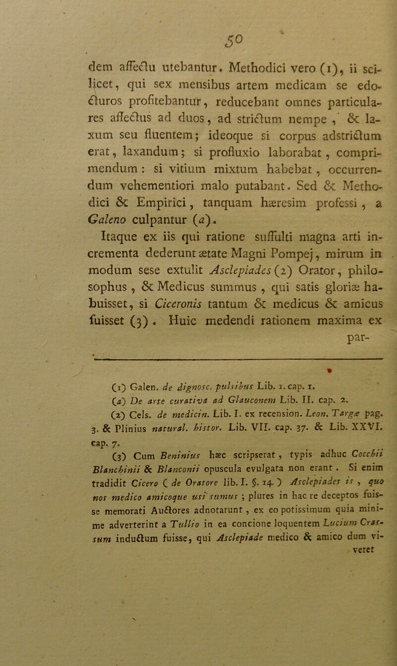 licet, qui sex mensibus artem medicam se edo- «fluros profitebantur, reducebant omnes particula- res affe&us ad duos, ad strigum nempe , & la- xum seu fluentem; ideoque si corpus adstridfum erat, laxandum; si profluxio laborabat , compri- mendum : si vitium mixtum habebat , occurren- dum vehementiori malo putabant. Sed & Metho- dici & Empirici, tanquam hasresim professi , a Galeno culpantur (a). Itaque ex iis qui ratione suffulti magna arti in- crementa dederunt aetate Magni Pompej, mirum in modum sese extulit Asclepiades (2) Orator, philo- sophus , & Medicus summus , qui satis gloriae ha- buisset, si Ciceronis tantum & medicus & amicus fuisset (3) . Huic medendi rationem maxima ex par- CO Galen. de dignosc. pulsibus Lib. i. cap. i. (a) De arte curativct ad Glauconem Lib. II. cap. 2. (2) Ceis, de medicin. Lib. I. ex recension. Leon. Targa pag. 3. & Plinius natural. histor. Lib. VII. cap. 37* & Lib. XXVI. cap. 7. C3) Cum Beninius hsec scripserat , typis adhuc Cocchii Blanchinii & Blanconii opuscula evulgata non erant . Si enim tradidit Cicero C de Oratore lib. I. §. 14- } Asclepiades is , quo nos medico amicoque usi sumus ; plures in haere deceptos fuis- se memorati Auftores adnotarunt, ex eo potissimum quia mini- me adverterint a Tullio in ea concione loquentem Lucium Cras- sum induftum fuisse, qui Asclepiade medico & amico dum vi- veret