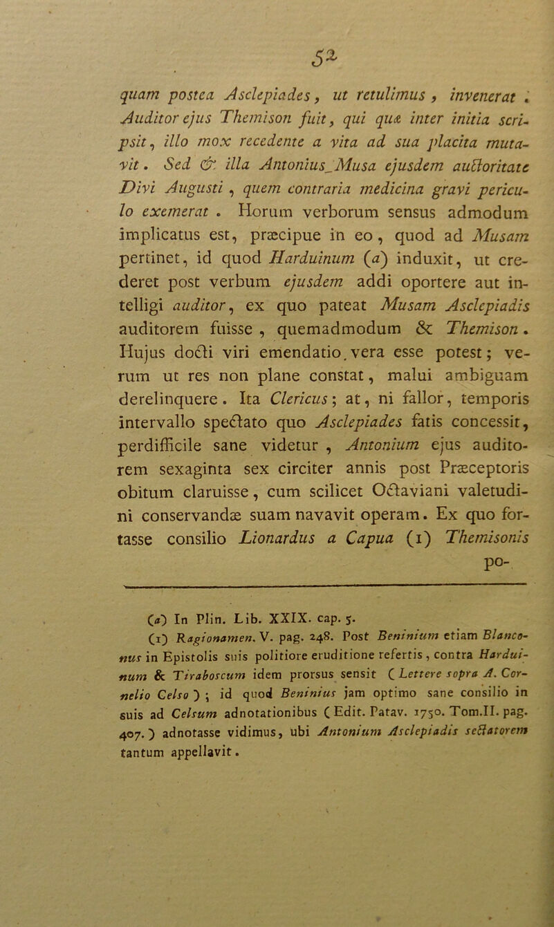 quam postea Asclepiades, ut retulimus , invenerat . Auditor ejus Themison fuit, qui qiu inter initia scri- psit, illo mox recedente a vita ad sua placita muta- vit . Sed &. illa Antonius^Musa ejusdem autloritate Divi Augusti , quem contraria medicina gravi pericu- lo exemerat . Horum verborum sensus admodum implicatus est, praecipue in eo, quod ad Musam pertinet, id quod Harduinum (d) induxit, ut cre- deret post verbum ejusdem addi oportere aut in- telligi auditor, ex quo pateat Musam Asclepiadis auditorem fuisse , quemadmodum & Themison. Hujus do&i viri emendatio.vera esse potest; ve- rum ut res non plane constat, malui ambiguam derelinquere. Ita Clericus; at, ni fallor, temporis intervallo spe&ato quo Asclepiades fatis concessit, perdifficile sane videtur , Antonium ejus audito- rem sexaginta sex circiter annis post Praeceptoris obitum claruisse, cum scilicet Oflaviani valetudi- ni conservandae suam navavit operam. Ex quo for- tasse consilio Lionardus a Capua (i) Themisonis po- 00 In Plin. Lib. XXIX. cap. 5. (1) Ragionamen. V. pag. 248. Post Beninium etiam Blanco- nUs in Epistolis suis politiore eruditione refertis , contra Hardui- num & Tiraboscum idem prorsus sensit C Lettere sopra A. Cor- nelio Celso ) ; id quod Beninius jam optimo sane consilio in suis ad Celsum adnotationibus C Edit. Patav. 1750. Tom.II. pag. 407.) adnotasse vidimus, ubi Antonium Asclepiadis settatorem tantum appellavit.