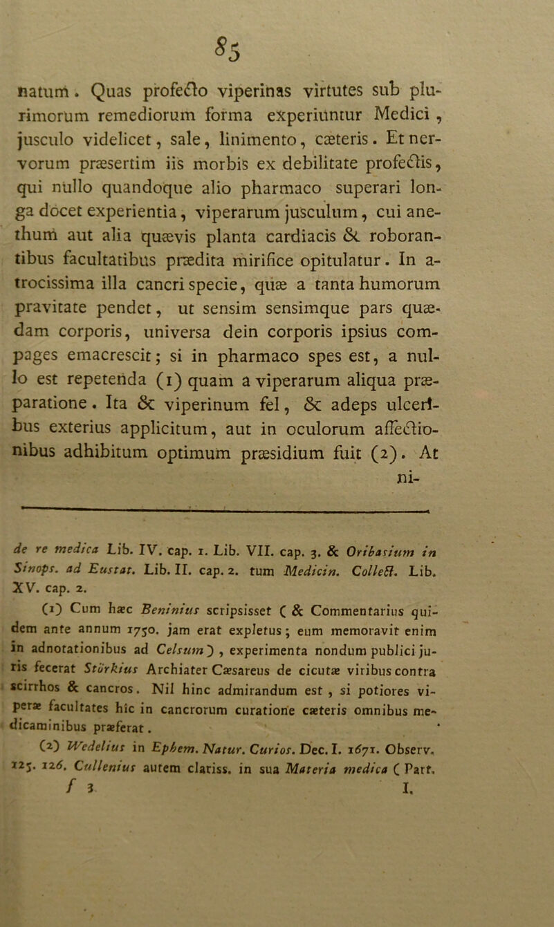 natum. Quas profero viperinas virtutes sub plu- rimorum remediorum forma experiuntur Medici , jusculo videlicet, sale, linimento, casteris. Et ner- vorum praesertim iis morbis ex debilitate profe&is, qui nullo quandoque alio pharmaco superari lon- ga docet experientia, viperarum jusculum, cui ane- thum aut alia quaevis planta cardiacis &. roboran- tibus facultatibus praedita mirifice opitulatur. In a- trocissima illa cancri specie, quae a tanta humorum pravitate pendet, ut sensim sensimque pars quae- dam corporis, universa dein corporis ipsius com- pages emacrescit; si in pharmaco spes est, a nul- lo est repetenda (i) quam a viperarum aliqua prae- paratione . Ita 6c viperinum fel, 5c adeps ulceri- bus exterius applicitum, aut in oculorum affectio- nibus adhibitum optimum praesidium fuit (2). At ni- de re medica Lib. IV. cap. i. Lib. VII. cap. 3, & Oribasium in Sinope, ad Eustar. Lib. II. cap. 2. tum Medicin. Colletl. Lib. XV. cap. 2. (O Cum haec Beninius scripsisset ( & Commentarius qui- dem ante annum 1750. jam erat expletus; eum memoravit enim m adnotationibus ad Celsum') , experimenta nondum pubJici ju- ris fecerat Stiirktus Archiater Caesareus de cicuta» viribus contra scirrhos & cancros. Nil hinc admirandum est, si potiores vi- perae facultates hic in cancrorum curatione caeteris omnibus me- dicaminibus praeferat. (a) Wedelius in Ephem. Natur. Curios. Dec. I. 1671. Observ. 125. 126. Cullenius autem clariss. in sua Materia medica ( Parf.