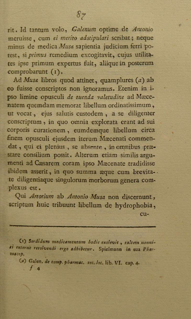 57 rit. Ici tantum volo, Galenum optime de Antonio meruisse, cum ei merito adstipulari scribat; neque minus de medica Mus£ sapientia judicium ferri po- test, si primus remedium excogitavit, cujus utilita- tes ipse primum expertus fuit, aliique in posterum comprobarunt (i). Ad Mus& libros quod attinet, quamplures (a) ab eo fuisse conscriptos non ignoramus. Etenim in i- pso limine opusculi de tuenda valetudine ad Maece- natem quemdam memorat libellum ordinatissimum, ut vocat, ejus salutis custodem , a se diligenter conscriptum, in quo omnia explorata erant ad sui corporis curationem, eumdemque libellum circa finem opusculi ejusdem iterum Maecenati commen- dat , qui ei plenius , se absente , in omnibus prae- stare consilium possit. Alterum etiam similis argu- menti ad Caesarem coram ipso Maecenate tradidisse ibidem asserit, in quo summa aeque cum brevita-- te diligentiaque singulorum morborum genera com- plexus est. Qui Artorium ab Antonio Musa non discernunt, scriptum huic tribuunt libellum de hydrophobia, cu- CO Sordidum medicamentum hodte exolevit . saltem nonni- • — ti externe resolvendi ergo adhibetur. Spielmann in sua Pbar* * macop. '.<0 Galen. de comp. pharmac. sec, loc. Jib. VI. cap. 4. - / 4 •