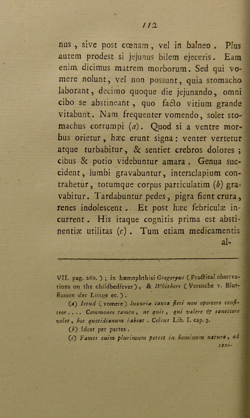 112 nus , sive post ccenam , vel in balneo . Plus autem prodest si jejunus bilem ejeceris. Eam enim, dicimus matrem morborum. Sed qui vo- mere nolunt, vel non possunt, quia stomacho laborant, decimo quoque die jejunando, omni cibo se abstineant , quo fadlo vitium grande vitabunt. Nam frequenter vomendo, solet sto- machus corrumpi (a). Quod si a ventre mor- bus orietur, hxc erunt signa: venter vertetur atque turbabitur, & sentiet crebros dolores ; cibus 8c potio videbuntur amara , Genua suc- cident, lumbi gravabuntur, intersclapium con- trahetur, totumque corpus particulatim (b) gra- vabitur. Tardabuntur pedes, pigra fient crura, renes indolescent . Et post htec febriculae in- current . His itaque cognitis prima est absti- nentiae utilitas [c) . Tum etiam medicamentis VIT. pag. 260. ) ; in hasmophthisi Gregoryus (Pra&ical observa- tions on the childbedfever) , & Whithers C Versuche v. Blut- flussen der Lunge ec. ) . O) Istud C vomere) luxuria causa fieri non oportere confi- teor. . .. Commoneo tamen, ne quis , qui valere & sanescere volet, hoc quotidianum habeat . Celsus Lib. I. cap. 3. C O Idest per partes . (0 Fames enim plurimum potest in hominum natura, ad sani-