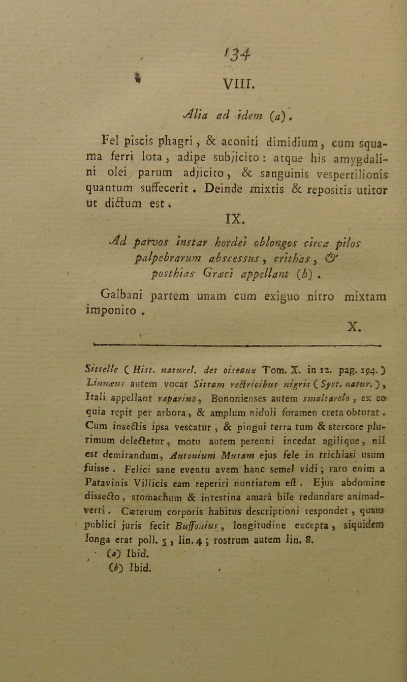 * [34 VIIL Alia ad idem (a). tel piscis phagri , & aconiti dimidium, cum squa- ma ferri lota, adipe subjicito: atque his amygdali- ni olei parum adjicito, & sanguinis vespertilionis quantum suffecerit. Deinde mixtis & repositis utitor ut diftum est. IX. Ad parvos instar hordei oblongos circa pilos palpebrarum abscessus, crithas , & post hi as Grxci appellant (i>) . Galbani partem unam cum exiguo nitro mixtam imponito . X. I , „ — , — , Stttelle C Hist. naturel. des oiseaux Tom. X. in 12. pag. 394.) Linn<eur autem vocat Sittam retricibus nigris C Sj/st. natur. ) , Itali appellant vaparino, Bononienses autem smaltarolo , ex eo quia repit per arbora, & amplum niduli foramen creta obturat. Cum insc&is ipsa vescatur , & pingui terra tum & stercore plu- rimum dele&etur, motu autem perenni incedat agilique, nil est demirandum, Antonium Musam ejus fele in trichiasi usum fuisse . Felici sane eventu avem hanc semel vidi; raro enim a Patavinis Villicis eam reperiri nuntiatum eft . Ejus abdomine disse&o, stomachum & intestina amara bile redundare animad- verti . Casterum corporis habitus descriptioni respondet, quaia publici juris fecit Buffonius, longitudine excepta, siquidem longa erat poli. 5 , lin. 4 ; rostrum autem Jin. 8. • O) Ibid. Oo Ibid.