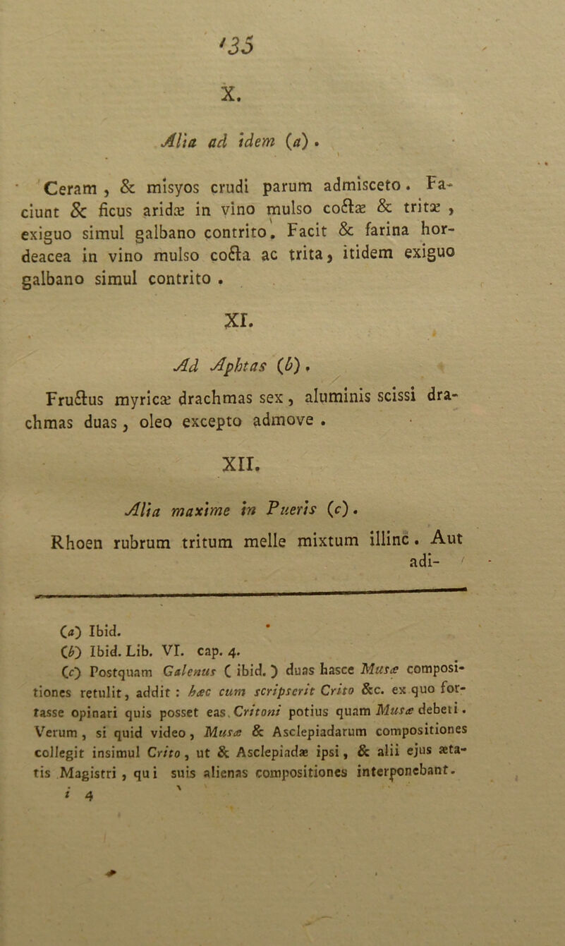 X. Alia ad idem (a) . i Ceram, & misyos crudi parum admisceto. Fa- ciunt Sc ficus arida; in vino mulso cofts & trita; , exiguo simul galbano contrito. Facit & farina hor- deacea in vino mulso cofta ac trita, itidem exiguo galbano simul contrito . xr. Ad Aphtas (Jb) . Fru&us myrica; drachmas sex, aluminis scissi dra- chmas duas, oleo excepto admove . XII. Alia maxime in Pueris (c). Rhoen rubrum tritum meile mixtum illinc. Aut adi- 00 Ibid. (£) Ibid. Lib. VI. cap. 4. (0 Postquam Galenus C ibid. ) duas hasce Matie composi- tiones retulit, addit : h&c cum scripserit Crito &c. ex quo for- tasse opinari quis posset ens .Critoni potius quam Musa debet i. Verum , si quid video, Mus<e & Asclepiadarum compositiones collegit insimul Crito, ut & Asclepiadae ipsi f & alii ejus aeta- tis Magistri, qui suis alienas compositiones interponebant.