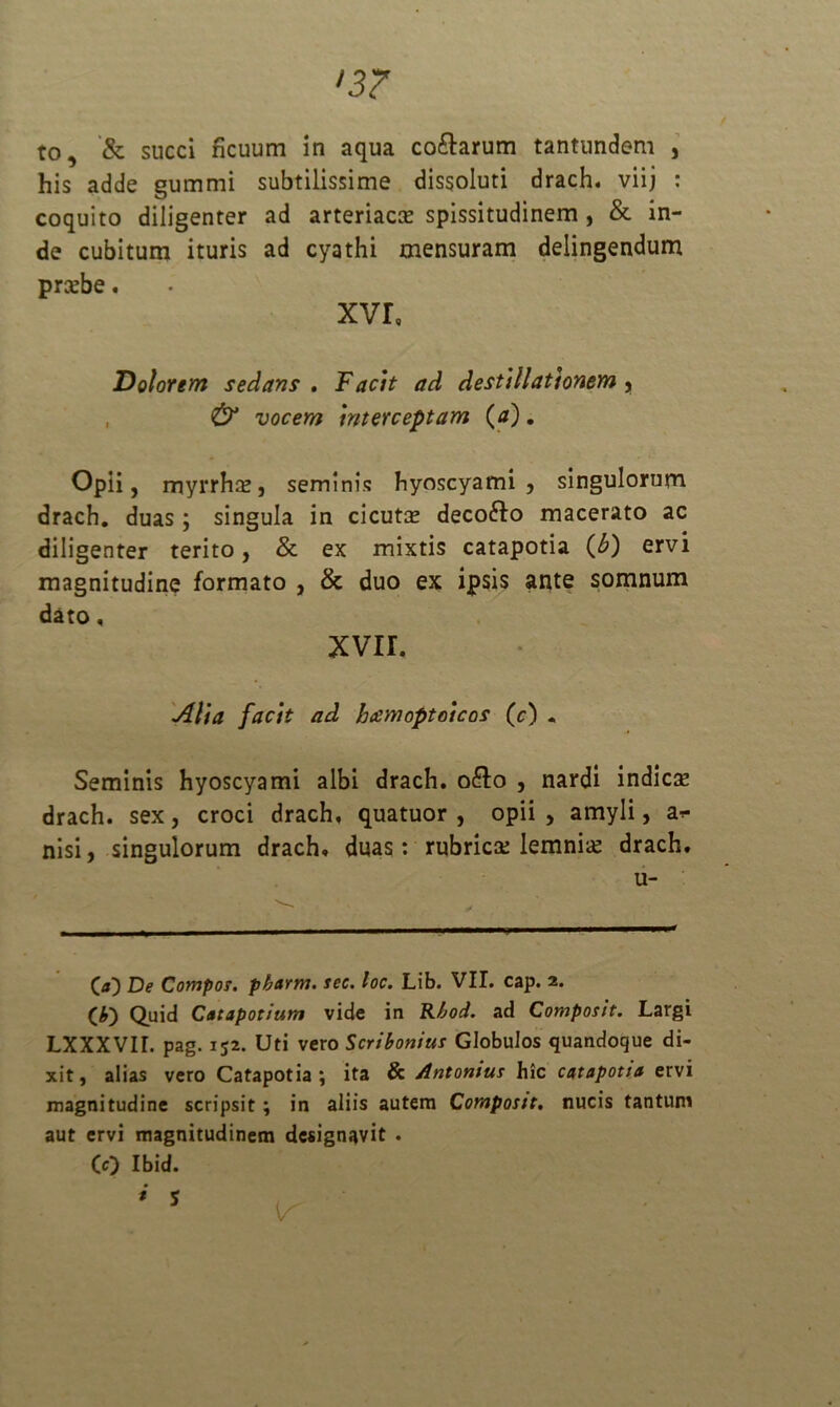 •3? to, & succi ficuum in aqua co&arum tantundem , his adde gummi subtilissime dissoluti drach. viij : coquito diligenter ad arteriaro spissitudinem , & in- de cubitum ituris ad cyathi mensuram delingendum probe. xvr, Dolorem sedans . Facit ad destillationem , & vocem interceptam (a), Opii, myrrha?, seminis hyoscyami, singulorum drach. duas; singula in cicuro decofto macerato ac diligenter terito, & ex mixtis catapotia (£) ervi magnitudine formato , & duo ex ipsis ante somnum dato, xvir. Alia facit ad hcemoptoicos (c) • Seminis hyoscyami albi drach. o&o , nardi indicse drach. sex, croci drach, quatuor , opii , amyli, an- nisi, singulorum drach, duas: rubrica; lemnro drach. u- * (*) C«) De Compos. pharm. sec. loc. Lib. VII. cap. 2. (*) Quid Catapotium vide in R/jod. ad Compotit. Largi LXXXVII. pag. 152. Uti vero Scribonius Globulos quandoque di- xit, alias vero Catapotia; ita & Antonius hic catapotia ervi magnitudine scripsit; in aliis autem Compotit, nucis tantum aut ervi magnitudinem designavit . (0 Ibid.