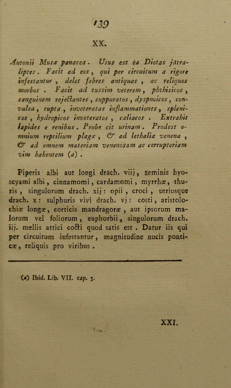 xx. Antonii Musce panacea. Usus est ea Diotas jcitra- Hptes. Facit ad eos, qui per circuitum a rigore infestantur , delet febres antiquas , ac reliquos morbos , Facit ad tussim veterem, phthisicos , sanguinem rejeBanies , suppuratos, dyspnoicos, con- vulsa , rupta , inveteratas inflammationes, spleni- cos , hydropicos inveteratos , cceliacos . Extrahit lapides e renibus. Probe cit urinam . Prodest o- mnium reptilium plagce , lethalia venena , omnem materiam venenosam ac corruptoriam vim habentem (a) . Piperis albi aut longi drach. viij, seminis hyo- scyami albi, cinnamomi, cardamomi, myrrhas, thu- ris , singulorum drach. xij: opii , croci , utriusque drach. x: sulphuris vivi drach. v;: costi, aristolo- chias longas, corticis mandragoras, aut ipsorum ma- lorum vel foliorum , euphorbii, singulorum drach. ii;, mellis attici co&i quod satis est . Datur iis qui per circuitum infestantur, magnitudine nucis ponti- cas, reliquis pro viribus . (O Ibid. Lib. VII. cap. 5. » •*Htn a
