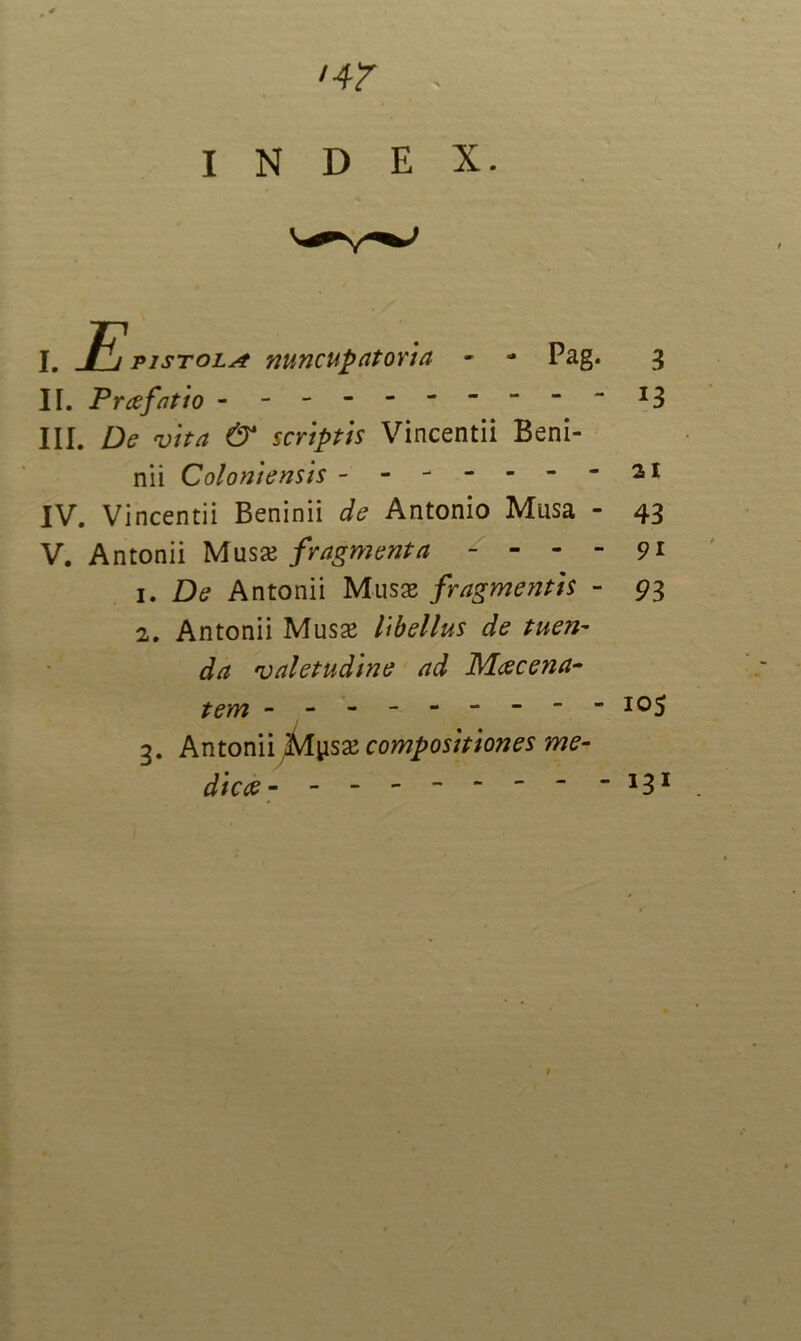 INDEX. pistola nuncupatorta Pag. 3 - - i3 II. Prcefatio - III. De vita & scriptis Vincentii Beni- nii Coloniensis -------21 IV. Vincentii Beninii de Antonio Musa - 43 V. Antonii Musas fragmenta - - - - 91 1. De Antonii Musas fragmentis - 93 2. Antonii Musse libellus de tuen- da 'valetudine ad Maecena- tem -------- ios 3. Antonii Mysas compositiones me- die ce 1