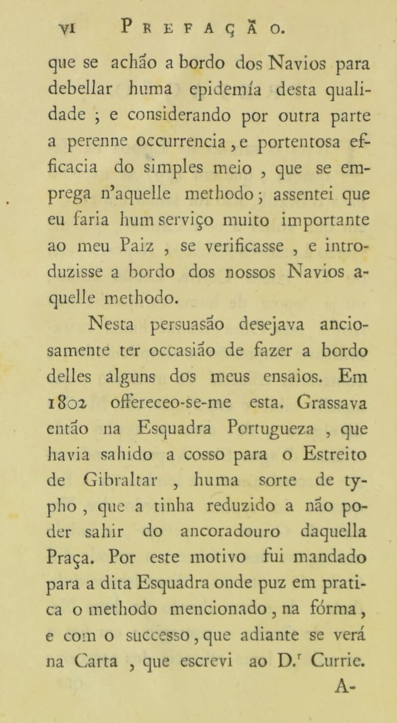 que se achão a bordo dos Navios para debellar hiima epidemia desta quali- dade ; e considerando por outra parte a perenne occurrencia , e portentosa ef- ficacia do simples meio , que se em- prega n’aquelle methodo; assentei que eu faria liiim serviço muito importante ao meu Paiz , se verificasse , e intro- duzisse a bordo dos nossos Navios a- quelle methodo. Nesta persuasao desejava ancio- samente ter occasiáo de fazer a bordo delles alguns dos meus ensaios. Em 1802 oftereceo-se-me esta. Grassava então na Esquadra Portugueza , que liavia saIlido a cosso para o Estreito de Gibraltar , huma sorte de ty- pho , que a tinha reduzido a não po- der sahir do ancoradouro daquella Praça. Por este motivo fui mandado para a dita Esquadra onde puz em prati- ca o methodo mencionado , na forma , e com o suecesso, que adiante se verá na Carta , que escrevi ao D. Curric. A-