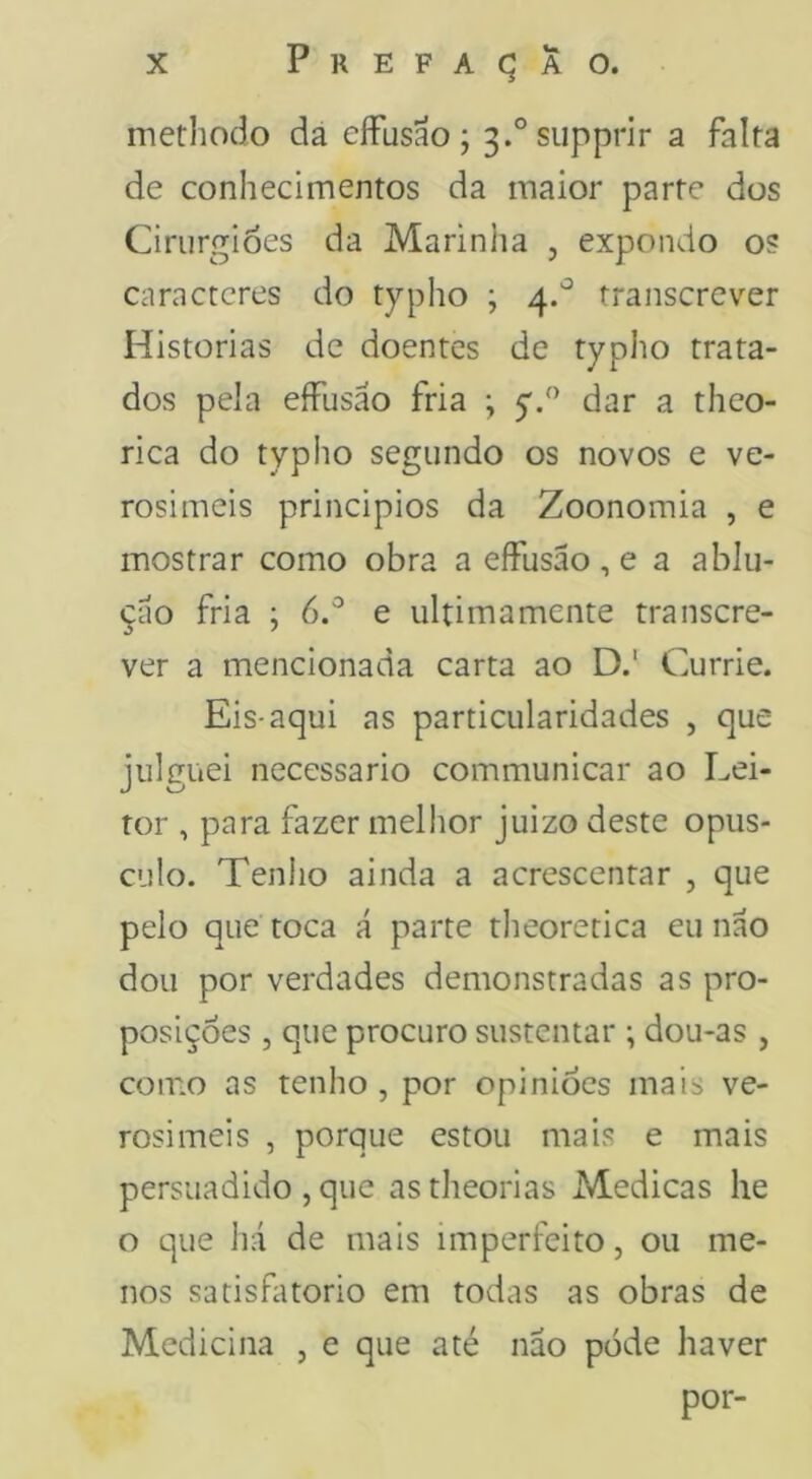 methodo da eíFusao; 3.°siipprir a falta de conhecimentos da maior parte dos Cirurgiões da Marinlia , expondo os caracteres do typho ; 4.'^ transcrever Historias de doentes de typho trata- dos pela eíFusão fria ; y/’ dar a theo- rica do typho segundo os novos e ve- rosimeis principios da Zoonomia , e mostrar como obra a eíFusão, e a ablu- çao fria ; 6.^ e ultimamente transcre- ver a mencionada carta ao D.' Currie. Eis-aqui as particularidades , que julguei necessário communicar ao Lei- tor , para fazer melhor juizo deste opús- culo. Tenlio ainda a acrescentar , que pelo que toca á parte tlieoretica eu nao dou por verdades demonstradas as pro- posições 5 que procuro sustentar ; dou-as , como as tenho, por opiniões mais ve- rosimeis , porque estou mais e mais persuadido , que as theorias Medicas he o que há de mais imperfeito, ou me- nos satisfatório em todas as obras de Medicina , e que até nao pode haver por-