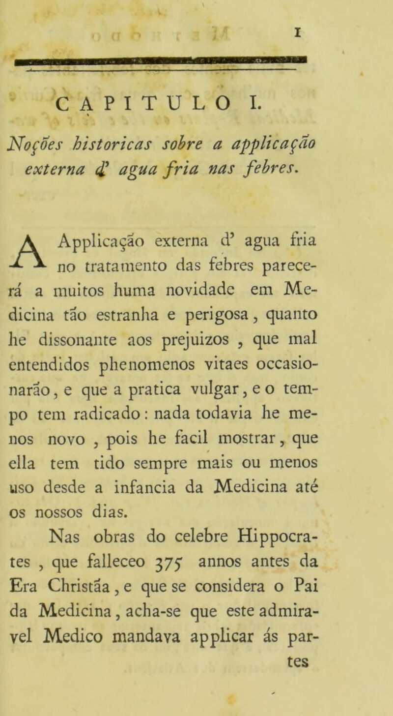 CAPITULO I. Noções históricas sohre a applicaçao externa ^ agua fria nas febres. Applicaçao externa d’ agua fria no tratamento das febres parece- rá a muitos huma novidade em Me- dicina táo estranha e perigosa, quanto he dissonante aos prejuizos , que mal entendidos phenomenos vitaes oceasio- naráo, e que a pratica vulgar, e o tem- po tem radicado: nada todavia he me- nos novo , pois he facil mostrar, que cila tem tido sempre mais ou menos uso desde a infancia da Medicina até os nossos dias. Nas obras do celebre Hippocra- tes , que falleceo 375* annos antes da Era Christãa, e que se considera o Pai da Medicina, acha-se que este admirá- vel Medico mandava applicar ás par- tes