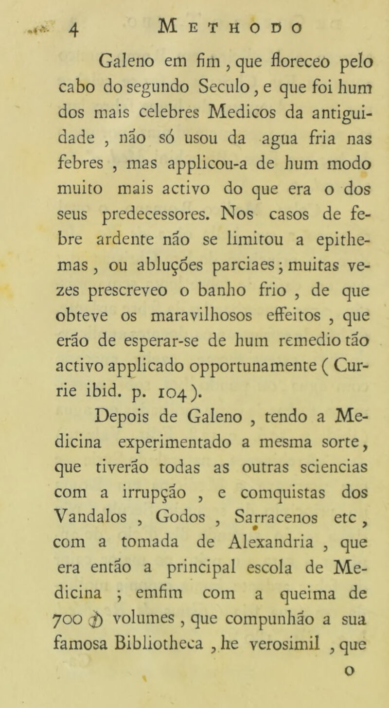 Galeno em fim , que floreceo pelo cabo do segundo Seculo, e que foi hum dos mais celebres Médicos da antigui- dade , não só usou da agua fria nas febres , mas applicou-a de hum modo muito mais activo do que era o dos seus predecessores. Nos casos de fe- bre ardente não se limitou a epithe- mas , ou abluçòes parciaes; muitas ve- zes prescreveo o banho frio , de que obteve os maravilhosos eífeitos , que erão de esperar-se de hum remedio tão activo applicado opportunamente ( Cur- rie ibid. p. 104). Depois de Galeno , tendo a Me- dicina experimentado a mesma sorte, que tiverão todas as outras sciencias com a irrupção , e comquistas dos Vandalos , Godos , Sarracenos etc , com a tomada de Alexandria , que era então a principal escola de Me- dicina ; emfím com a queima de 700 ^ volumes , que compunhão a sua famosa Bibliotheca , he verosimil , que o