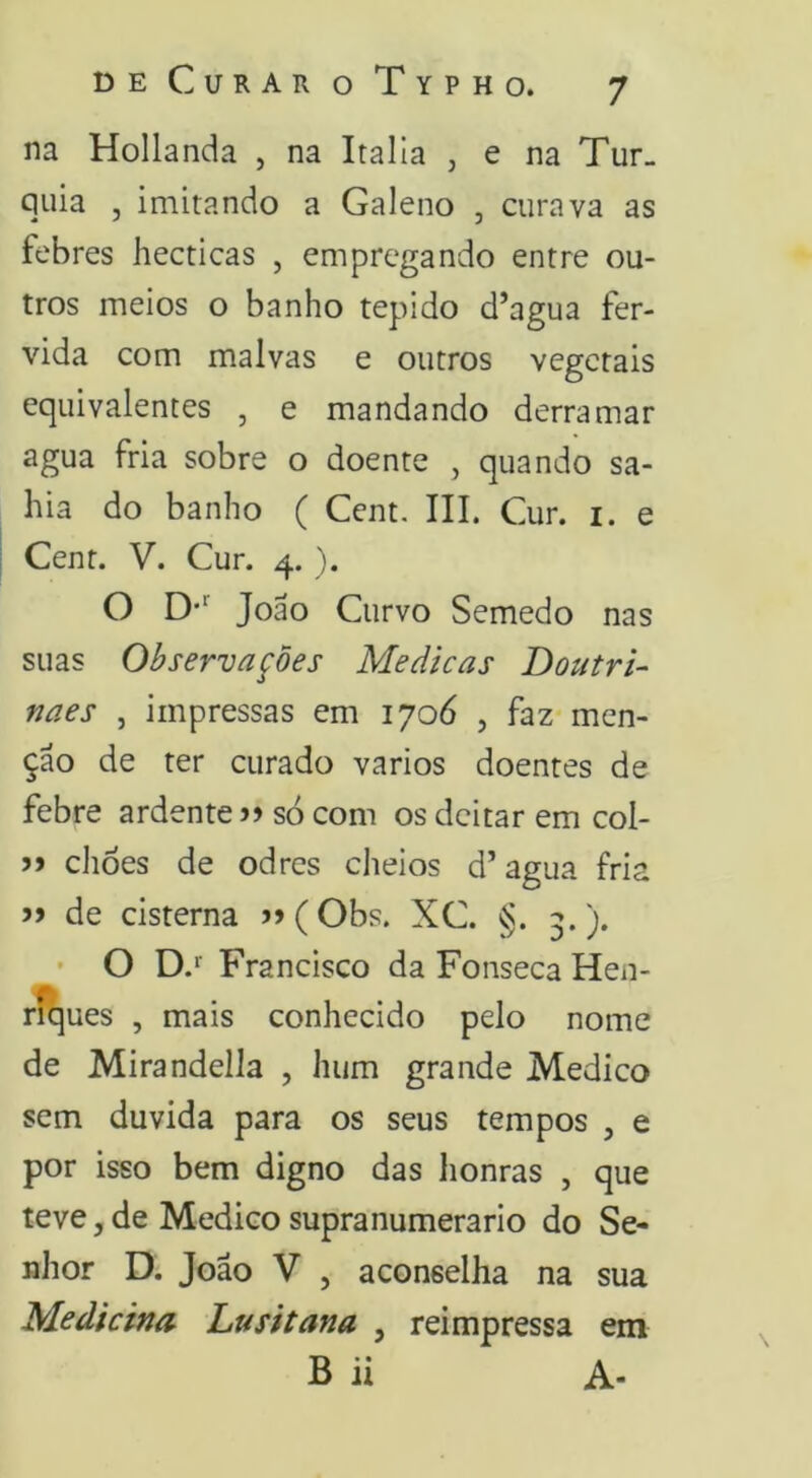 na Hollanda , na Italla , e na Tur- quia , imitando a Galeno , curava as febres hecticas , empregando entre ou- tros meios o banho tépido d’agua fer- vida com malvas e outros vegetais equivalentes , e mandando derramar agua fria sobre o doente , quando sa- bia do banho ( Cent. III. Cur. i. e Cent. V. Cur. 4. ). O D*'' João Curvo Semedo nas suas Observações Medicas Doutri- naes , impressas em 1706 , faz men- ção de ter curado vários doentes de febre ardente só com os deitar em col- >> chôes de odres cheios d’agua fria de cisterna >»(Obs. XC. §. 3.). ' O Francisco da Fonseca Hen- rí]ues , mais conhecido pelo nome de Mirandella , hum grande Medico sem duvida para os seus tempos , e por isso bem digno das honras , que teve, de Medico supranumerário do Se- nhor D. João V , aconselha na sua Medicina Lusitana , reimpressa em B ii A-