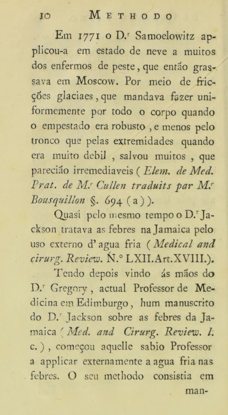 Em 1771 o D/ Samoelowitz ap- plicou-a em estado de neve a muitos dos enfermos de peste, que entáo gras- sava em Moscow. Por meio de fric- ções glaciaes , que mandava fazer uni- formcmente por todo o corpo quando o empestado era robusto , e menos pelo tronco que pelas extremidades quando era muito debil , salvou muitos , que pareciao irremediáveis ( Elem. de Med, Frat, de Mj' Cullen traàuits par Mj' Bousqtíilion §. 694 (a)). Qiiasi pelo ir.esmo tempo o D/Ja- ckson tratava as febres na Jamaica pelo uso externo d’agua fria {Medicai and cirurg. Revicw. fí. LXII.Art.XVlII.). Tendo depois vindo ás maos do D/ CreR-orv , actual Professor de Me- dicina em Edimburgo, hum manuscrito do D.'' Jackson sobre as febres da Ja- maica ' Med. and Cirurg. Review. /. c. ) , começou aquellc sabio Professor a applicar externa mente a agua fria nas febres. O seu methodo consistia em man-