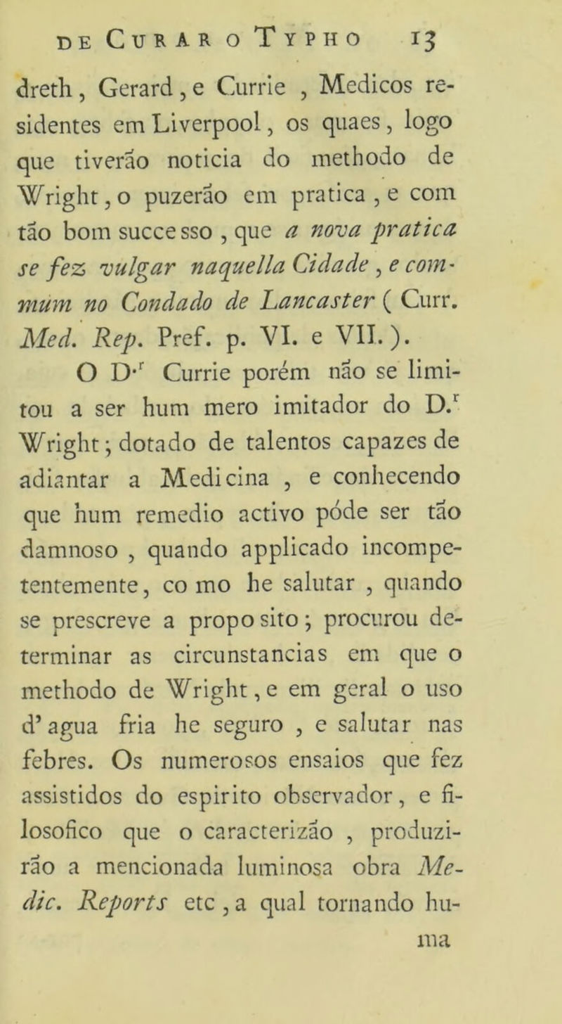 dreth, Gerard,e Currle , Médicos re- sidentes em Liverpool, os qiiaes, logo que tiverão noticia do methodo de WrightjO puzerão em pratica , e com tão bom successo , que a nova pratica se fez vulgar nacpuella Cidade , e coM' mum no Condado de Lancaster ( Curr. Med. Rep. Pref. p. VI. e VII.). O D-' Currie porém não se limi- tou a ser hum mero imitador do D.*^ Wright; dotado de talentos capazes de adiantar a Medicina , e conhecendo que hum remedio activo pode ser tao damnoso , quando applicado incompe- tentemente 5 CO mo he salutar , quando se prescreve a propo sito; procurou de- terminar as circunstancias em que o methodo de Wright,e em geral o uso d’agua fria he seguro , e salutar nas febres. Os numerosos ensaios que fez assistidos do espirito observador, e fi- losofico que o caracterizao , produzi- rão a mencionada luminosa obra Me- die. Reports etc , a qual tornando hu- lua