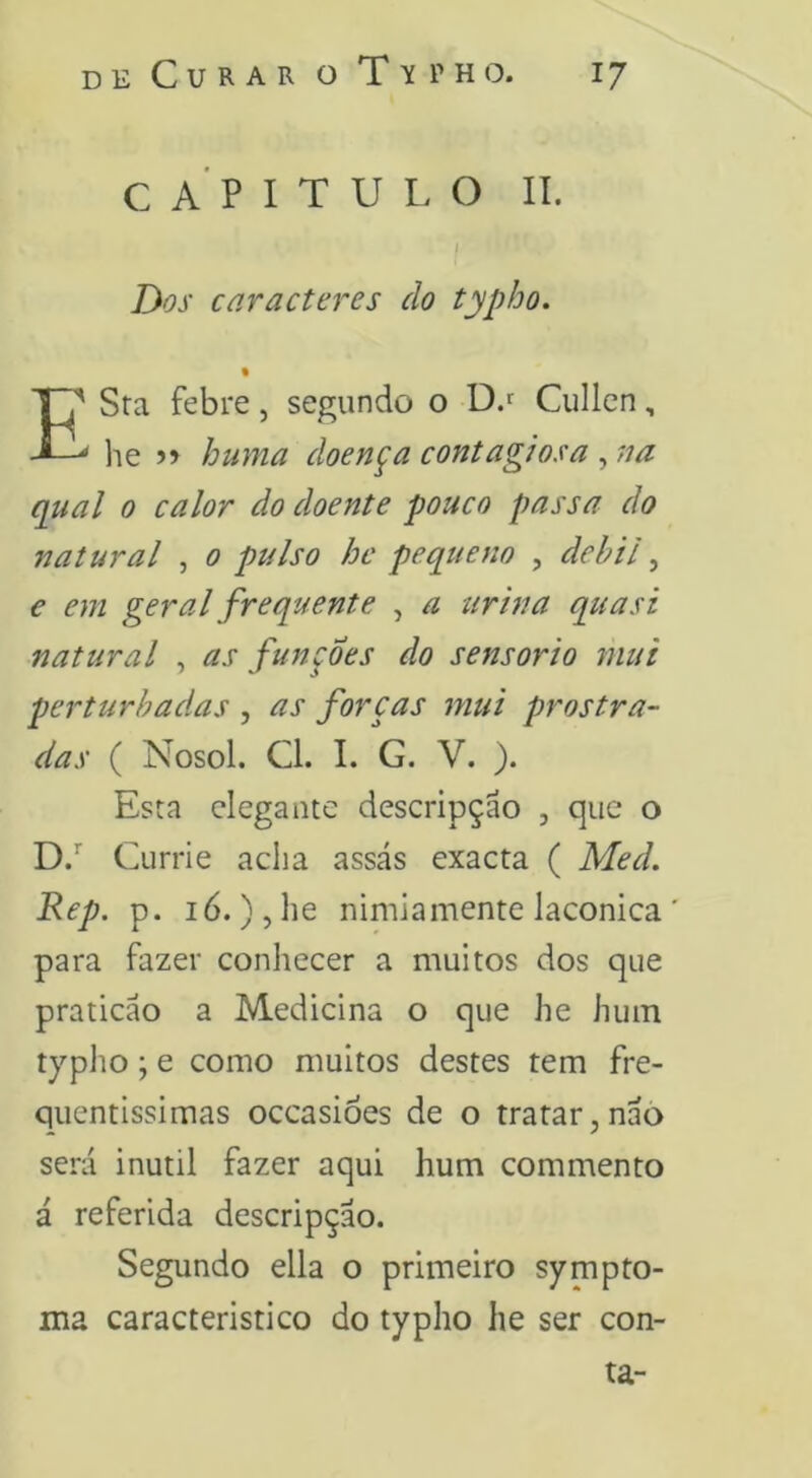 CAPITULO II. I Dos caracteres do typho. % E'' Sra febre, segundo o D.f Cullen, ^ lie >> huma doença contagiosa , na qual 0 calor do doente pouco passa do natural , 0 pulso he pequeno , débil, € em geral frequente , a urina quasi natural , as funções do sensorio mui perturbadas , as forças mui prostra- das ( Nosol. Cl. I. G. V. ). Esta elegante descripção , que o D.’' Currie acha assás exacta ( Med, Rep. p. ló.),he nimiamente lacônica para fazer conhecer a muitos dos que praticão a Medicina o que he hum typlio; e como muitos destes tem fre- qiientissimas occasióes de o tratar,nãò será inútil fazer aqui hum commento á referida descripção. Segundo ella o primeiro sympto- ma caracteristico do typho he ser con- ta-