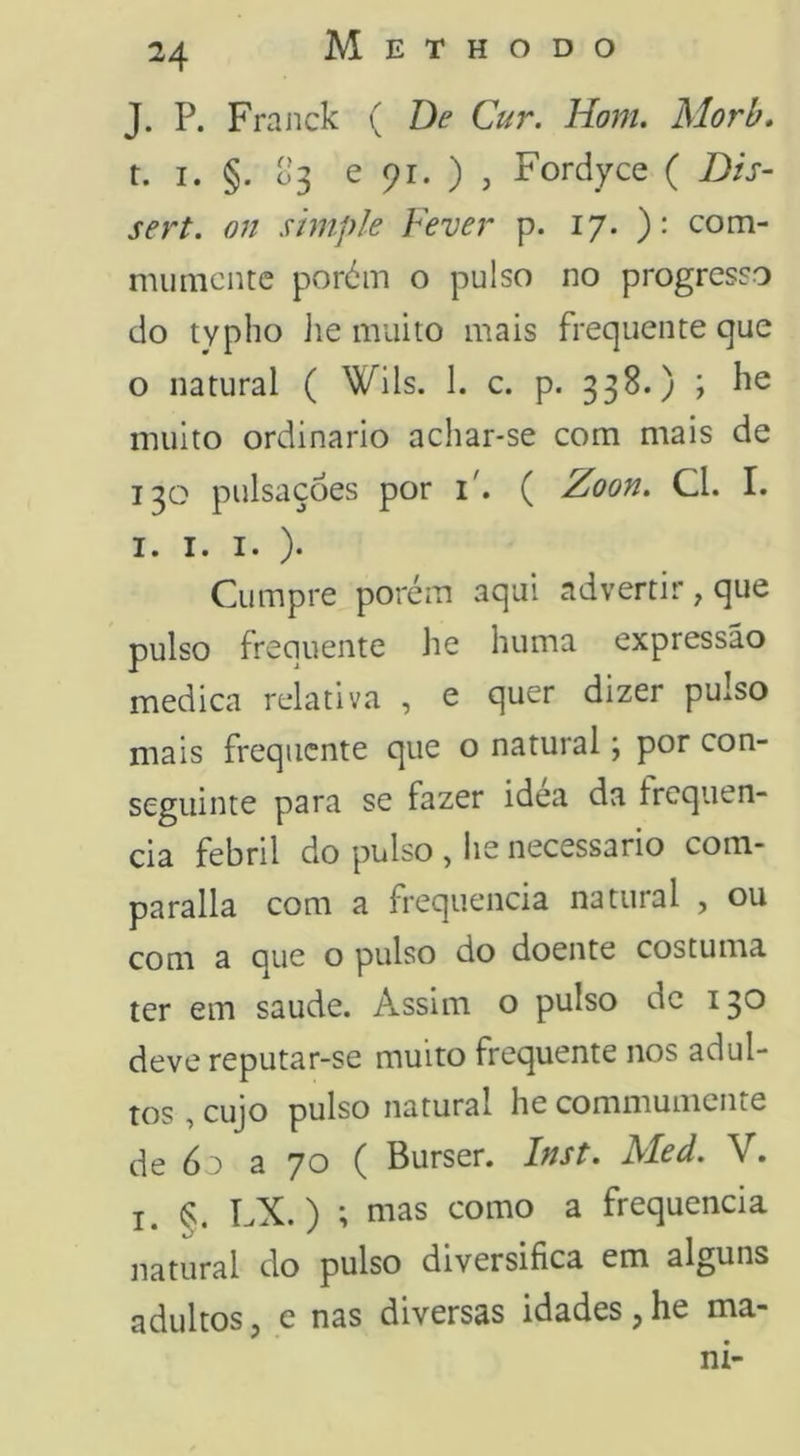 J. P. Frajick ( De Cur. Hom. Morb. t. I. §. 03 e 91. ) j Fordyce ( Dis- sert. on simple Fever p. 17. )• com- mumcntc poróm o pulso no progresso do typho ]ie muito mais frequente que o natural ( Wils. 1. c. p. 338.) ; he muito ordinário achar-se com mais de 130 pulsações por i'. ( Zoon. Cl. I. I. I. I. ). Cumpre porém aqui advertir , que pulso frequente he huma expressão medica relativa , e quer dizer pulso mais frequente que o natural j por con- seguinte para se fazer idea da frequên- cia febril do pulso , he necessário com- parada com a frequência natural , ou com a que o pulso do doente costuma ter em saude. Assim o pulso de 13*^ deve reputar-se muito frequente nos adul- tos , cujo pulso natural he commumente de 6o a 70 ( Burser. Inst. Med. V. I. §. LX.) •, mas como a frequência natural do pulso diversifica em alguns adultos j e nas diversas idades j he ma- ni-