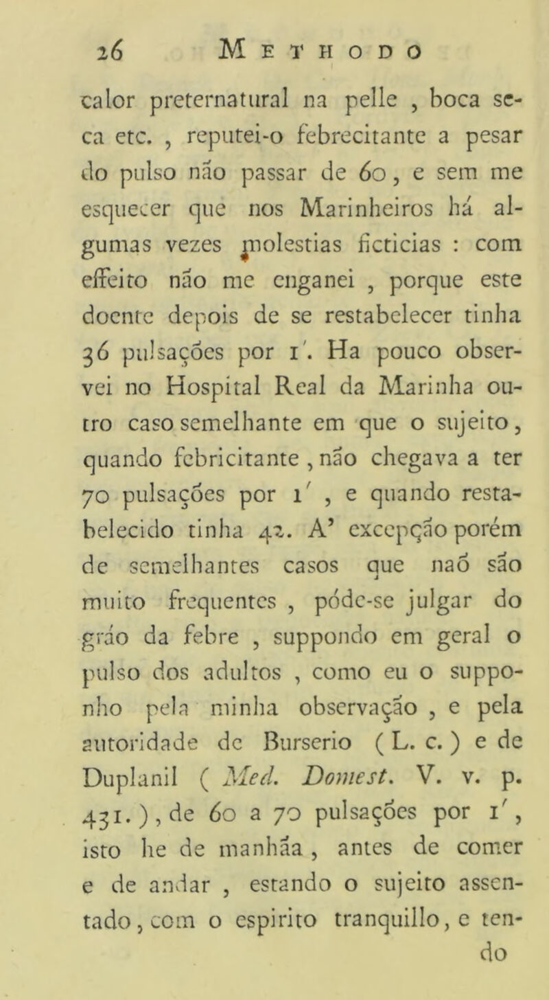 calor preternatural na pelle , boca se- ca etc. , reputei‘0 febrecitante a pesar do pulso nao passar de 6o, e sem me esquecer que nos Marinheiros há al- gumas vezes ^lolestias íicticias : com eíFeiro náo me enganei , porque este doente depois de se restabelecer tinha 36 pulsações por i'. Ha pouco obser- vei no Hospital Real da Marinha ou- tro caso semelhante em-que o sujeito, quando febricitante , náo chegava a ter 70 pulsações por 1' , e quando resta- belecido tinha 42. A’ cxccpqáo porém de semelhantes casos aue nao sáo j muito frequentes , pódc-se julgar do gráo da febre , suppondo em geral o pulso dos adultos , como eu o suppo- nho pela minha observaçáo , e pela autoridade dc Burserio ( L. c. ) e de Duplanil ( Med Domest, V. v. p. 431.), de 60 a 70 pulsações por i', isto he de manháa, antes de com.er e de anviar , estando o sujeito assen- tado, com o espirito tranquillOjC ten- do