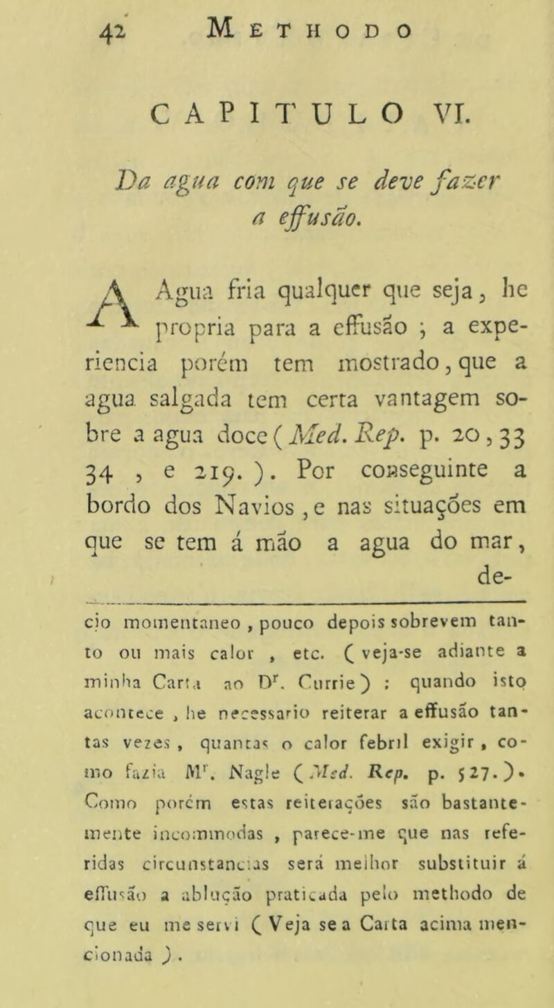 CAPITULO vr. Da agua com que se deve fazer a effusão. Agua fria qualquer que seja 3 lic própria para a effusão ; a expe- ricncia porém tem mostrado, que a agua salgada tem certa vantagem so- bre a agua doce ( Med. Rep. p. 20,33 34 , e 219. ). Por conseguinte a bordo dos Navios ,e nas situações em que se tem á mão a agua do mar, cio momentâneo , pouco depois sobrevem tan- to ou mais calor , etc. C veja-se adiante a ininlia Carta ao Currie) : quando isto acontece , he necessário reiterar a effusão tan- tas ve2es , quantas o calor febril exigir , co- mo fazia M'. Nagle QMsJ. Rep. p. 527.)» Como porem estas reiterações são bastante- mente incommodas , parece-me que nas refe- ridas circunstancias será meibor substituir á eíTu^ão a ablução praticada pelo methodo de que eu me servi ^ Veja se a Carta acima men- cionada ) .