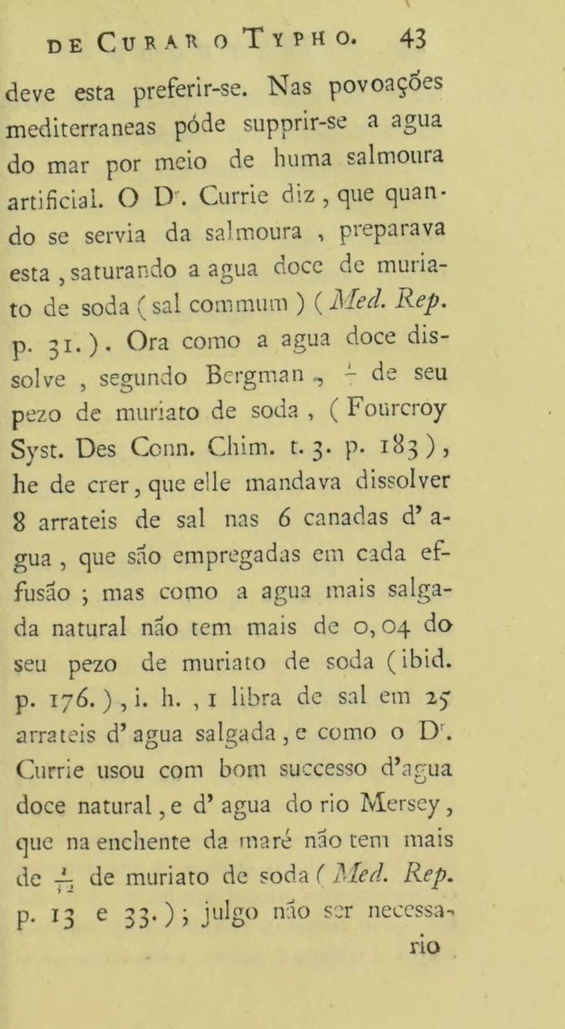 deve esta preferir-se. Nas povoaç6es mediterrâneas póde supprir-se a agua do mar por meio de huma salmoura artificial. O D. Currie diz , cjue quan- do se servia da salmoura , preparava esta j saturando a agua cioce dc muiia- to de soda (sal commum ) (JSIcd. Rep. p. 31.). Ora como a agua doce dis- solve , segundo Bergman - de seu pezo de muriato de soda , ( Fourcroy Syst. Des Ccnn. Chim. t. 3. p. 1B3), he de crer, que elle mandava dissolver 8 arrateis de sal nas 6 canadas d’ a- gua , que sao empregadas em cada ef- fusão ; mas como a agua mais salga- da natural nao tem mais de o, 04 do seu pezo de muriato de soda (ibid. p. 176. ) , i. h. , I libra dc sal em 27 arrateis d’agua salgada , e como o D’’. Currie usou com bom successo d’agua doce natural, e d’ agua do rio Mersey, que na enchente da maré nao tem mais de ^ de muriato de soda ( }<Ied. Rep. p, 13 e 33.)) necessá- rio