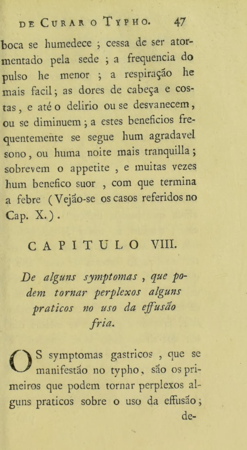 boca se humedece ; cessa dc ser ator- mentado pela sede j a frec^iiencia do pulso he menor ; a respiração he mais facil j as dores de cabeça e cos- tas , e até o delirio ou se desvanecem, ou se diminuem; a estes benefícios fre- quentemente se segue hum agradavel sono, ou huma noite mais tranquilla; sobrevem o appetite , e muitas vezes hum bencfíco suor , com que termina a febre (Vejão-se os casos referidos no Cap. X.) . CAPITULO VIII. De alguns syynptomas , que po- dem tornar perplexos alguns práticos no uso da effusao fria. OS symptomas gástricos , que se manifestão no typho , sao os pri- meiros que podem tornar perplexos al- guns práticos sobre o uso da eífusao; dc-