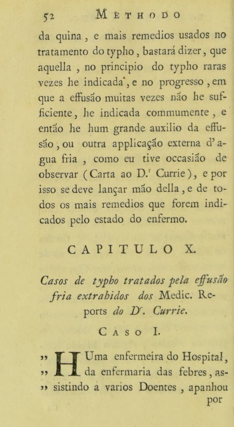 da quina , e mais remedios usados no tratamento do typho , bastará dizer, que aquella , no principio do typho raras vezes he indicada*, c no progresso, em que a eíFusao muitas vezes náo he siif- íiciente, he indicada commumente , e entáo he hum grande auxilio da eíFu- sáo , ou outra applicaçao externa d’a- gua fria , como eu tive occasiáo de observar (Carta ao D.’ Currie), e por isso se deve lançar mao delia , e de to- dos os mais remedios que forem indi- cados pelo estado do enfermo. CAPITULO X. Casos de typho tratados pela effusao fria extrahidos dos Medie. Re- ports do D. Currie. Caso I. 5) T X Uma enfermeira do Hospital, JL JL da enfermaria das febres, as- sistindo a vários Doentes , apanhou por