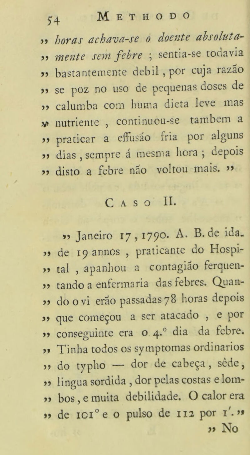 >) horas achava-se o doente absoluta- >j mente sem febre ; sentia-se todavia jj bastanteinente dcbil,por cuja razão )) se poz no uso de pequenas doses de caluniba com huma dieta leve inas V nutriente , continucu-se também a )> praticar a effusao fria poi alguns >> dias , sempre á mesn^a hora \ depois >> disto a febre nao voltou mais. Caso II. >5 Janeiro 17,1790. A. B. de ida. >> de 19 annos , praticante do Hospi- y> tal , apanhou n contagião ferqiien- >5 tando a enfermaria das febres. Quan- » do o vi erâo passadas 78 horas depois que começou a ser atacado , e por )» conseguinte era o 4.° dia da febre. » Tinha todos os symptomas ordinários do typho — dor de cabeça, sêde, lingua sórdida , dor pelas costas e lom- » bos, e muita debilidade. O calor era »> de 101° e o pulso de 112 por i'. >• » No