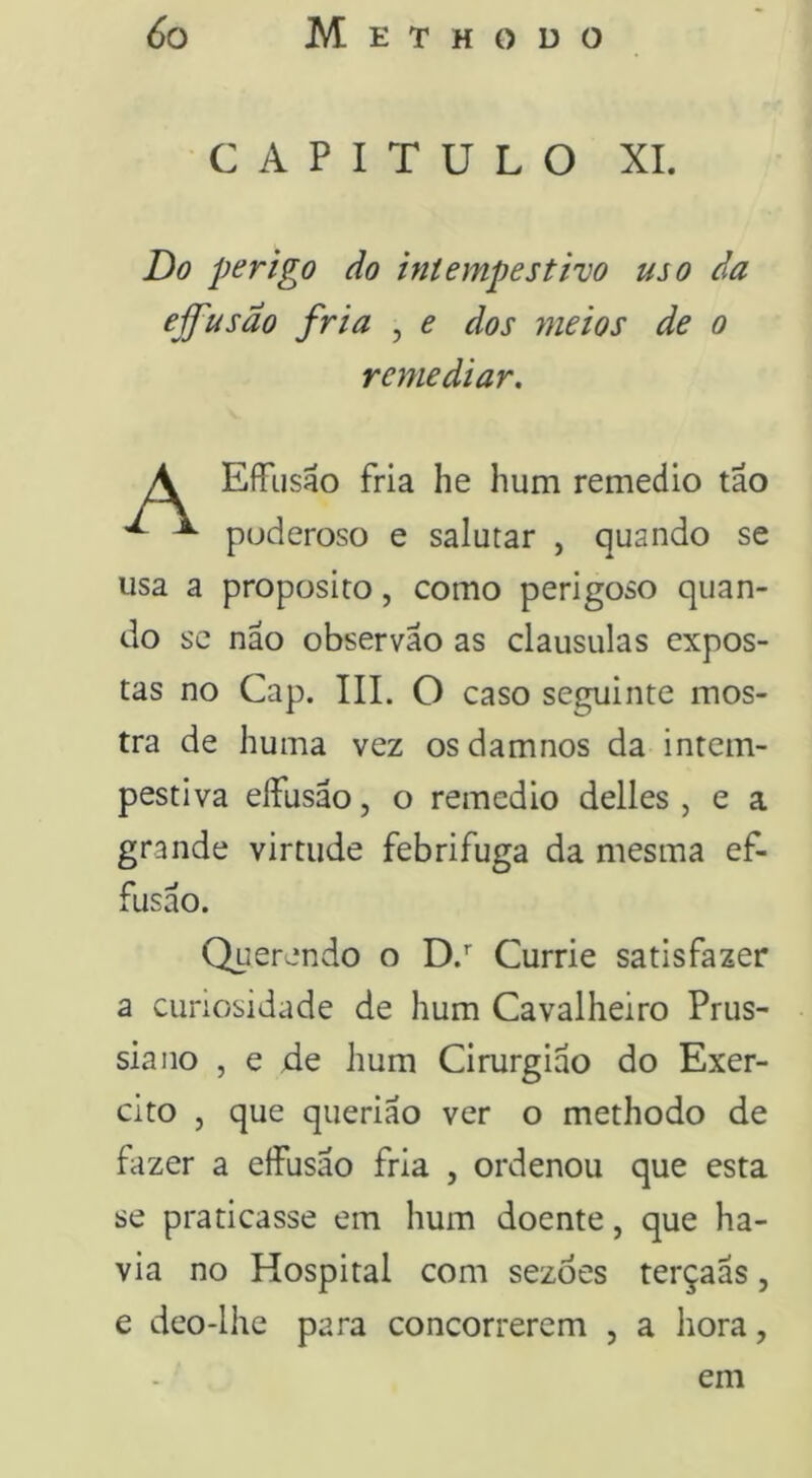 CAPITULO XI. Do perigo do intempestivo uso da effusão fria , e dos meios de o remediar. EfTusao fria he hum remedio tão poderoso e salutar , quando se usa a proposito, como perigoso quan- do SC não observão as clausulas expos- tas no Cap. III. O caso seguinte mos- tra de huma vez osdamnos da intem- pestiva eífusão, o remedio delles , e a grande virtude febrifuga da mesma ef- fusão. Querendo o D.’’ Currie satisfazer a curiosidade de hum Cavalheiro Prus- siano , e de hum Cirurgião do Exer- cito , que querião ver o methodo de fazer a effusão fria , ordenou que esta se praticasse em hum doente, que ha- via no Hospital com sezòes terçaãs, e deo-lhe para concorrerem , a hora, em