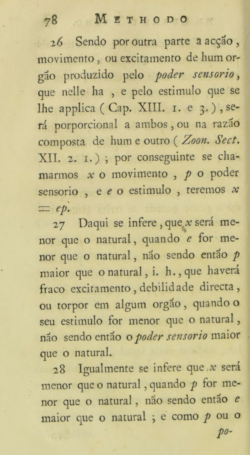 26 Sendo por outra parte a acçao , movimento, ou excitamento de hum or- gao produzido pelo poder sensorio, que nelle ha , e pelo estimulo que se lhe applica ( Gap. XIII. i. e 3,), se- rá porporcional a ambos, ou na razáo composta de hum e outro ( Zoon. Sect. XII. 2. I.) ; por conseguinte se cha- marmos X o movimento , p o poder sensorio , e f o estimulo , teremos x — ep. 27 Daqui se infere , que^^; será me- nor que o natural, quando e for me- nor que o natural, não sendo então p maior que o natural, i. h.,que havera fraco excitamento, debilidade directa , ou torpor em algum orgão, quando o seu estimulo for menor que o natural, não sendo então o poder sensorio maior que o natural. 28 Igualmente se infere que,a; será menor que o natural, quando p for me- nor que o natural, não sendo então e maior que o natural \ e como ou o po-