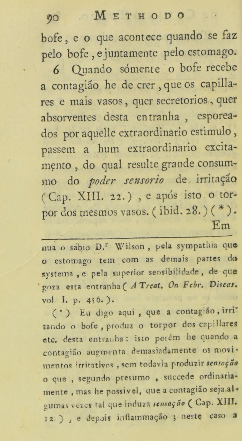 bofe, e o que acontece quando se faz pelo bofe , ejuntamente pelo estomago. 6 Qiiando somente o bofe recebe a contagião he de crer , que os capilla- res e mais vasos, quer secretorios, quer absorventes desta entranha , esporea- dos poraquelle extraordinário estimulo, passem a hum extraordinário excita- mento , do qual resulte grande consum- mo do poder sensorio de irritação (Gap. XIII. 22.) , e após isto o tor- por dos mesmos vasos. (ibid. 28.) ( * )» Em iiua o sábio Wilson , péla sympathia qu» o estomago tein com as demais partes do systema , e pela superior sensibilidade , de que 'goza esta entranha ( ^ Treaí. On Fcbr. Diseas, vol I. p. 456.). ^ ) Eu digo aqui , que a contagiSo, irri tando o bofe , produz o torpor dos capiliares etc. desta entrai.ha : isto porem he quando a contagião augmfnta demasiadamente os movi* mentos ’rrirativos , sem todavia produzir senseçao o que , segundo presumo , succede ordinaria- mente , mas he possivel, que a contagião seja,al- gumas vezes ral que induza sensação ( Gap. XIII. 12.) t e depois inflammação ; neste caso a