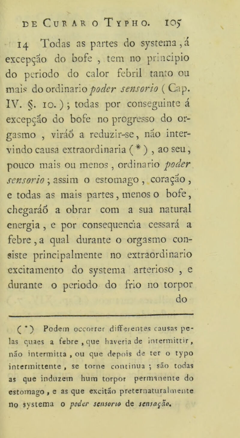 deCuharoTypho. 105” 14 Todas as partes do systema,á excepção do bofe , tem no principio do periodo do calor febril tanto ou mais do ordináriosensorio ( Gap. IV. §. 10. ) ; todas por conseguinte á excepção do bofe no progresso do or- gasmo , viráó a reduzir-se, não inter- vindo causa extraordinária ( * ) , ao seu, pouco mais ou menos , ordinário poder sensorio ; assim o estomago , coração , e todas as mais partes, menos o bofe, chegarão a obrar com a sua natural energia , e por consequência cessará a febre, a qual durante o orgasmo con- siste principalmente no extraordinário excitamento do systema arterioso , e durante o periodo do frio no torpor do Podem occorrer differentef? causns pe- las quaes a febre , que haveria de Intermittir, não intermitta , ou que depois de ter o typo interinitiente , se torne continua ; são todas as que induzem hum torpor permanente do estomago, e as que excitão preternaturalmente