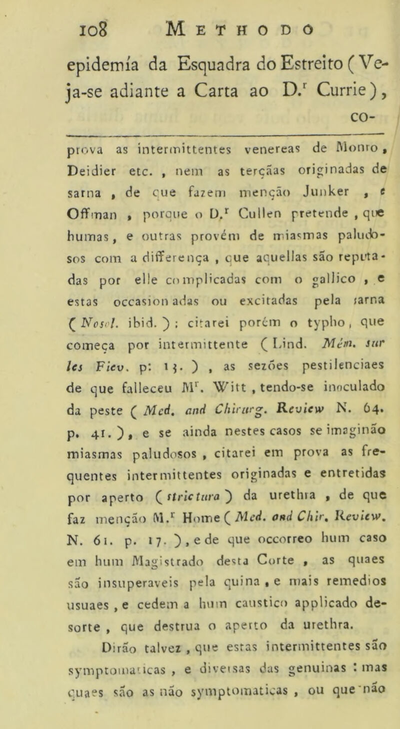 epidemia da Esquadra do Estreito (Ve- ja-se adiante a Carta ao D/ Currie), co- ptova as ínterdnittentes venereas de Alouro, Deidier etc. , nem as terçãas originadas de sarna , de cue fazem menção Jiinker , e Offman • porque o Ü/ Cullen pretende , que humas, e outras provém de miasmas paludo- sos com a differença , cue aquellas são reputa- das por el!e complicadas com o gailico , e estas occasion adas ou excitadas pela jarna (^Nosvl. ihid. ) : citarei porém o typlio , que começa por intermittente ( Lind. sitr Ics Flev. p; ij. ) , as sezões pestilenciaes de que falleceu A1‘'. Witt , tendo-se inoculado da peste ( Med. and Chirurg. Review N. Ó4. р. 41.), e se ainda nestes casos se imaginão miasmas paludosos , citarei em prova as fre- quentes intermittentes originadas e entretidas por aperto (ttrictnra ) da urethra , de que faz menção M.*' Home^Alcd. and Clilr, Jieview. N. 61. p. 17. ),ede que occorreo hum caso em hum Magistrado desta Corte , as quaes são insuperáveis pela quina « e mais remedios usuaes , e cedem a hum cáustico applicado de- sorte , que destrua o aperto da urethra. Dirão talvez , que estas intermittentes sao symptomatícas > e diversas das genuinas t mas с. uaes são as não symptomaticas , ou que'não