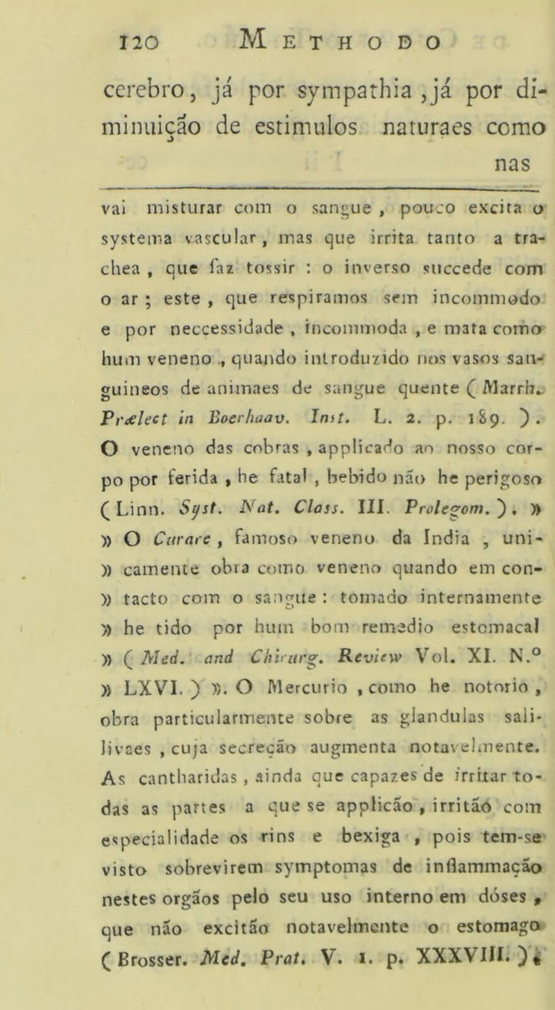 ccrcbrOj já por sympathia ,já por di- minuição de estimulos naturaes como nas vai misturar com o sangue , pouco excita o- systema vascular, mas que irrita tanto a tra- chea , que faz tossir ; o inverso succede com o ar ; este , que respiramos sem incommodo e por neccessidade , incommoda , e mata como hum veneno quando introduzido nos vasos san- guíneos de animaes de sangue quente ( Marrb^ Prdsleet in Boerhaav. Inst. L. 2. p. 1S9. ). O veneno das cobras , applicado ao nosso cor- po por ferida , he fatal , bebido nao he perigosa (Linn. S^st. Nat. Class. III. Prole^om.'), yt )) O Cttrare , famoso veneno da índia , uni- )) camente obra como veneno quando em con- )) tacto com o sangue : tomado internamente » he tido por hum bom remedio estomacal )) ( Med. and Chirurg. Revltw Vol. XI. N.° )> LXVI. ) )). O Mercúrio , como he notorio , obra particularmente sobre as glandulas sali- livaes , cuja secreçáo augmenta notavelmente. As cantharidas , ainda que capazes de irritar to- das as partes a que se applicão', irritão com especialidade os rins e bexiga , pois tem-se visto sobrevirem symptomas de inflammação nestes orgaos pelo seu uso interno em dóses » que não excitão notavelmente o estomago ( Brosser. Mcd, Prat. V. i. p. XXXVIII.