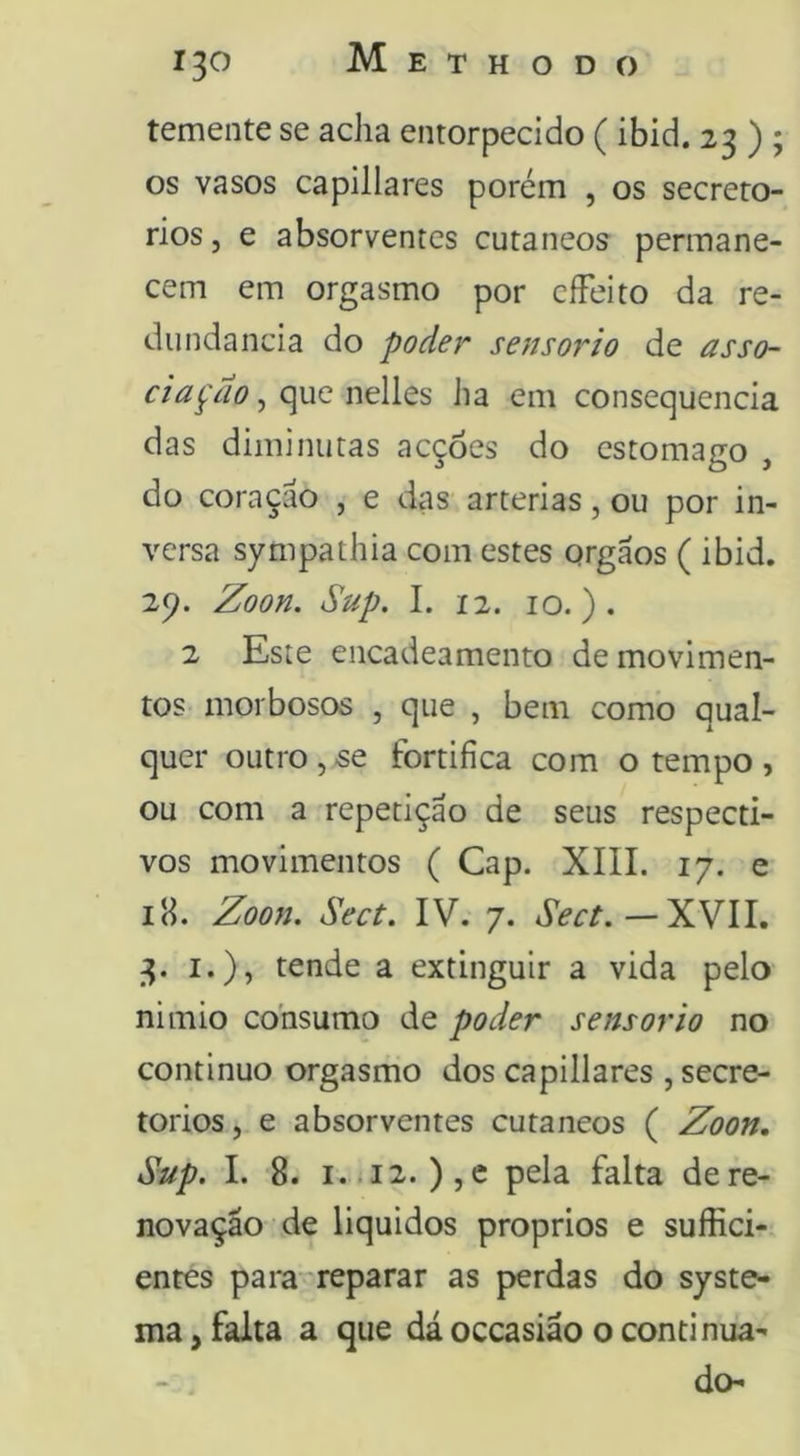 temente se acha entorpecido ( ibid. 23 ) ; os vasos capillares porém , os secrero- rios, e absorventes cutâneos permane- cem em orgasmo por cíFeito da re- dundância do poder sen sorto de asso- ciação ^ c^q x\ú\ts ha em consequência das diminutas acções do estomago , do coraçáo , e das artérias, ou por in- versa sympathia com estes orgãos ( ibid. 29. Zoon. Sup. I. 12. IO.). 2 Este encadeamento de movimen- tos morbosos , que , bem como qual- quer outro, se fortifica com o tempo , ou com a repetição de seus respecti- vos movimentos ( Cap. XIII. 17. e iH. Zoon. Sect. IV. 7. — XVII. 3. I.), tende a extinguir a vida pelo nimio consumo de poder sensor to no continuo orgasmo dos capillares , secre- torios, e absorventes cutâneos ( Zoon, Sup. I. 8. i.ii2. ),e pela falta dere- novação de liquidos proprios e suffici- entes para'reparar as perdas do syste- ma, falta a que dá oceasião o continua- - , do-