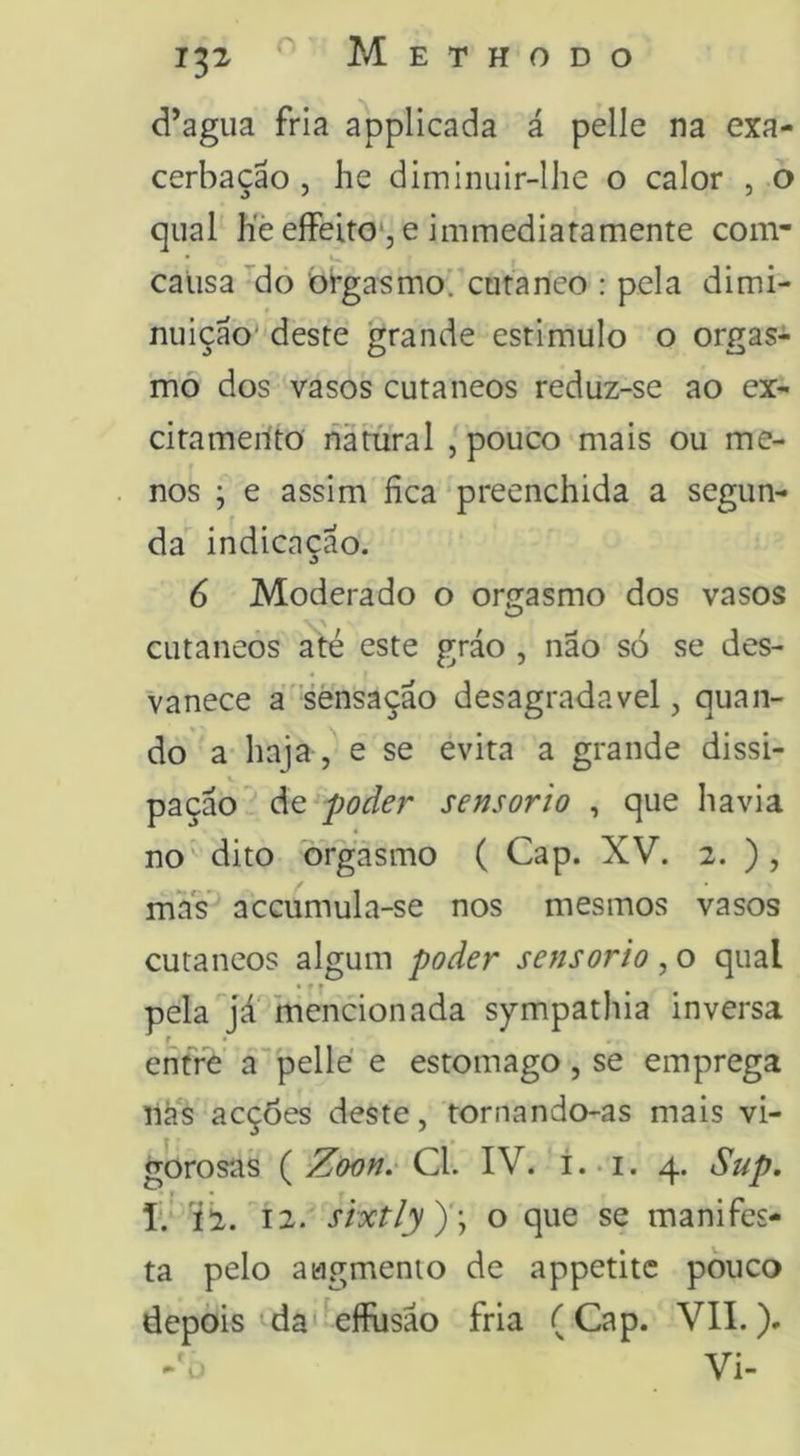 132 d’agiia fria applicada á pelle na exa- cerbação , he dimlnuir-lhe o calor , o qual líè eíFeito*, e immediatamente com- causa do orgasmo, curanco : pela dimi- nuição' deste grande estimulo o orgas- mo dos vasos cutâneos reduz-se ao ex- citameríto natural , pouco mais ou me- nos ; e assim fica‘preenchida a segun- da indicação. 6 Moderado o orgasmo dos vasos cutâneos até este gráo , não só se des- vanece a sensação desagradavel, quan- do a haja , e se evita a grande dissi- pação^ de poder sensorio , que havia no dito orgasmo ( Cap. XV. 2. ) , mas accumula-se nos mesmos vasos cutâneos algum poder sensorio, o qual • ■» pela já mencionada sympathia inversa f • entre á”pelle e estomago , se emprega nas acções deste, tornando-as mais vi- gorosas ( Zoon.' Cl. IV. i.. 1. 4. Sup, í.'-’í2. ^12. sixtly)'\ o que se manifes- ta pelo augmenio de appetitc pouco depòis da'^efflisão fria (Cap. VIL). Vi-