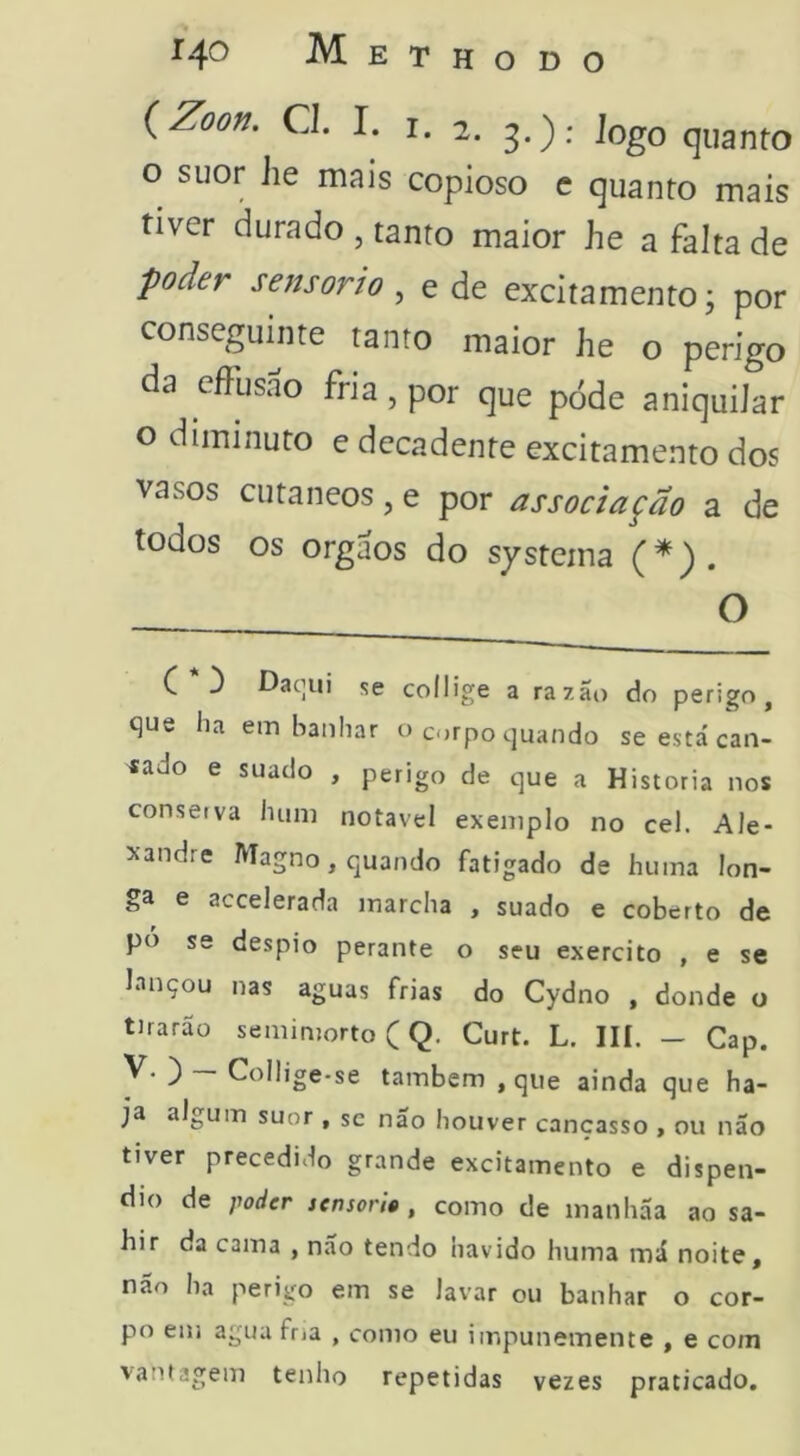 {Zoon. Cl. I. I. 2. 3.); logo quanto o suor he mais copioso c quanto mais tiver durado , tanto maior he a falta de poder sensorio , e de excitamento; por conseguinte tanto maior he o perigo da effusao fria, por que póde aniquiJar o diminuto e decadente excitamento dos vasos cutâneos, e por associação a de todos os orgaos do systema (*). O C 3 Dac]ui se coilige a razão do perigo, que ha ein banhar o corpo quando se está can- sado e suado , perigo de que a Historia nos conserva hum notável exemplo no cel. Ale- xandre Magno, quando fatigado de huma lon- ga e accelerada marcha , suado e coberto de pó se despio perante o seu exercito , e se lançou nas aguas frias do Cydno , donde o tirarão semimorto (Q, Curt. L. III. - Cap. V. ) — Colhge-se também , que ainda que ha- ja algum suor , sc nao Iiouver cançasso , ou não tiver precedido grande excitamento e dispên- dio de poder sensória , como de maiihãa ao sa- hir da cama , não tendo havido huma má noite, não ha perigo em se lavar ou banhar o cor- po em agua frja , como eu impunemente , e com vantagem tenho repetidas vezes praticado.