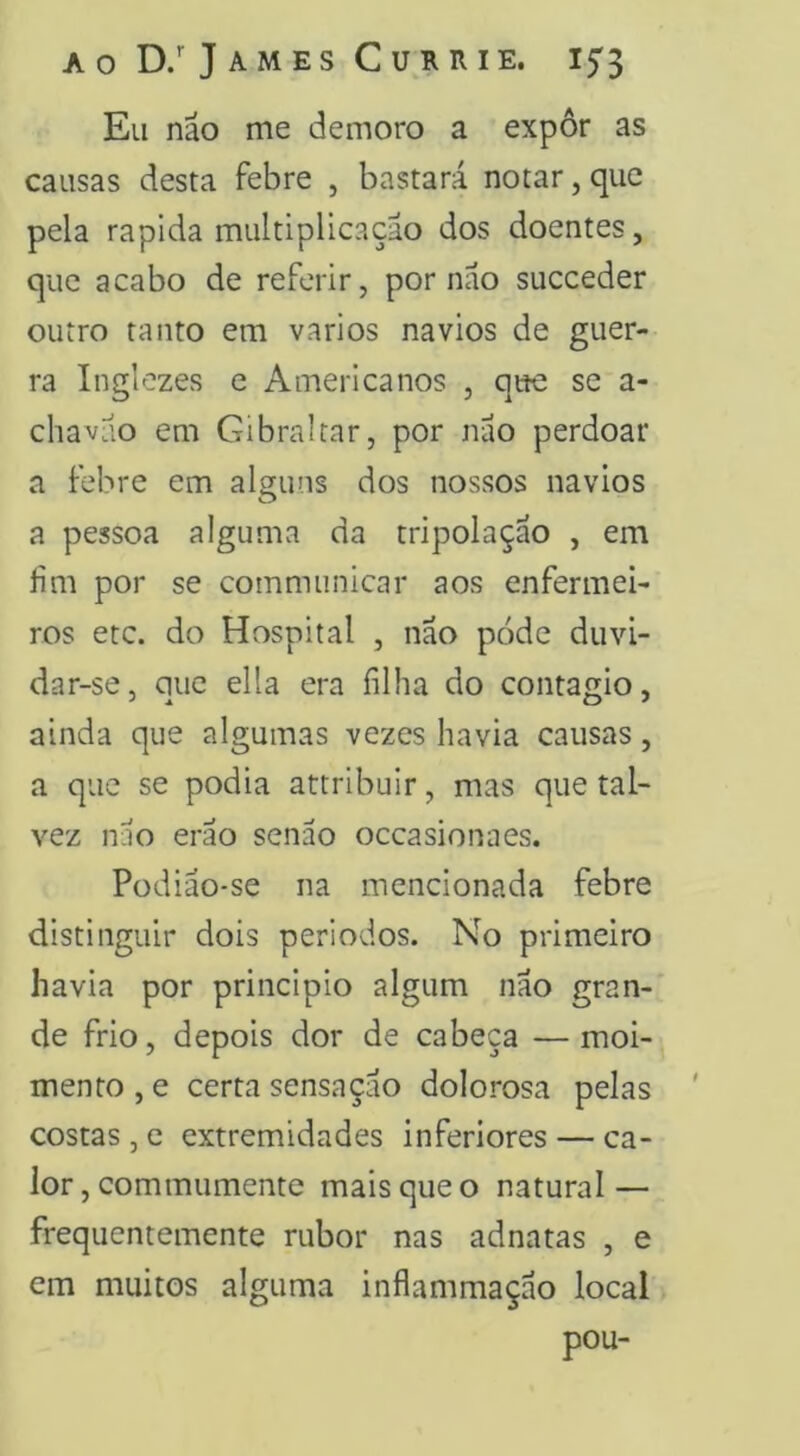 aoD/JamesCurrie. Eu náo me demoro a expôr as causas desta febre , bastará notar, que pela rapida multiplicação dos doentes, que acabo de referir, por nao succeder outro tanto em vários navios de guer- ra Inglezes e Americanos , que se a- chavuo em Gibraltar, por nao perdoar a febre em alguns dos nossos navios a pessoa alguma da tripolaçao , em lim por se communicar aos enfermei- ros etc. do Hospital , nao pode duvi- dar-se, que ella era filha do contagio, ainda que algumas vezes havia causas, a que se podia attribuir, mas que tal- vez nao eráo senão occasionaes. Podião-se na mencionada febre distinguir dois períodos. No primeiro havia por principio algum nao gran- de frio, depois dor de cabeça — moi- mento , e certa sensação dolorosa pelas costas 3 e extremidades inferiores — ca- lor, commumente mais que o natural — frequentemente rubor nas adnatas , e em muitos alguma inflammação local pou-