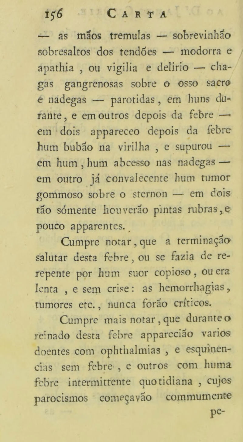 15'^ Carta — as máos tremulas — sol>revinliao sobresaltos dos tendões — modorra e apathia , ou vigilia e delirlo — cha- gas gangrenosas sobre o osso sacra e nadegas — parotidas, em liiins du- rante, e em outros depois da febre —> ein dois apparecco depois da febre hum bubão na virilha , c supurou — em hum , hum abcesso nas nadegas — em outro já convaleccnte hum tumor gommoso sobre o sternon — em dois tão sómente licuverão pintas rubras,e pouco apparentes. Cumpre notar, que a terminação- salutar desta febre, ou se fazia de re- repente por hum suor copioso, ou era lenta , e sem crise: as hemorrhagias, tumores etc., nunca forão críticos. Cumpre mais notar, que durante o reinado desta febre apparecião vários doentes com ophthalmias , e esqmnen- cias sem febre , e outros com hiima febre intermittente quotidiana , cujos parocismos começa vão commum ente pe-