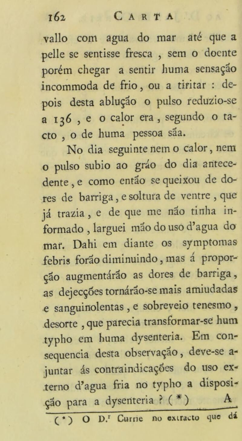 vallo com agua do mar até que a pelle se sentisse fresca , sem o doente porém chegar a sentir huma sensação incommoda de frio, ou a tiritar : de- pois desta ablução o pulso redu2Ío-se a 136 , e o calor era , segundo o ta- cto , o de huma pessoa sãa. No dia seguinte nem o calor, nem o pulso subio ao gráo do dia antece- dente , e como então se queixou de do- res de barriga, e soltura de ventre , que já trazia , e de que me não tinha in- formado , larguei mao do uso d’agua do mar. Dahi em diante os symptomas febris forao diminuindo, mas a propor- ção augmentárão as dores de barriga, as dejecçoes tornárao-se mais amiudadas e sanguinolentas, e sobreveio tenesmo , desorte , que parecia transformar-se hum .typho em huma dysenteria. Em con- sequência desta observação, deve-se a- juntar ás contraindicaçoes do uso ex- terno d’agua fria no typho a disposi- ção para a dysenteria ?(* ) A ^ ^ ) O Currie no exiracto que dá