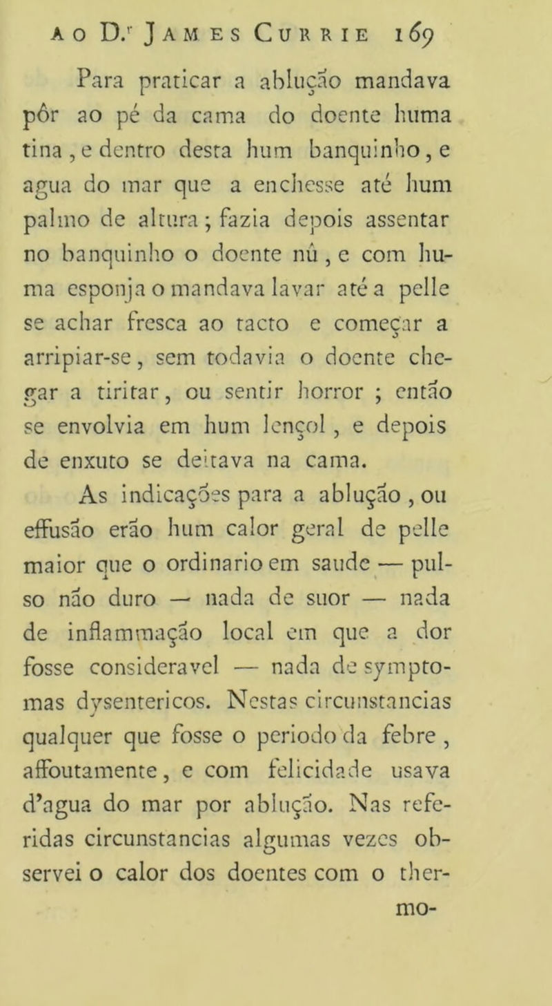 Para praticar a abiuçao mandava pôr ao pé da cama do doente hiima tina , e dentro desta hum banquinho, e agua do mar que a enchesse até hum palmo de altura; fazia depois assentar no banquinho o doente nú , e com hu- ma esponja o mandava lavar até a pclle se achar fresca ao tacto e começar a arripiar-se, sem todavia o doente che- irar a tiritar, ou sentir horror ; entao se envolvia em hum lençol, e depois de enxuto se deitava na cama. As indicações para a abiuçao , ou eífusão erão hum calor geral de pelle maior que o ordinário em saude — pul- so nao duro — nada de suor — nada de inflam mação local cm que a dor fosse considerável — nada de sympto- mas dysentericos. Nestas circunstancias qualquer que fosse o periodo da febre , affbutamente, e com felicidade usava d’agua do mar por abiuçao. Nas refe- ridas circunstancias algumas vezes ob- servei o calor dos doentes com o tli er- mo-