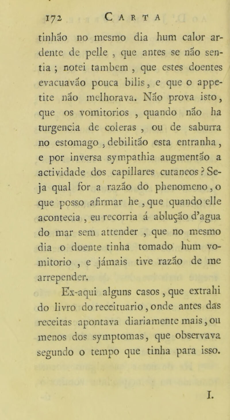 tinhao no mesmo dia hum calor ar- dente de pelle , que antes se nao sen- tia ; notei tambem , que estes doentes evacuavão pouca bilis, e que o appe- tite não melhorava. Não prova isto, que os vomitorios , quando não ha turgencia dc cóleras , ou de saburra no estomago , debilitão esta entranha , e por inversa sympathia augmentao a actividade dos capillares cutâneos? Se- ja qual for a razão do phenomeno, o que posso afirmar he,que quando clle acontecia , eu recorria á ablução d’agua do mar sem attender , que no mesmo dia o doente tinha tomado hum vo- mitorio , e jámais tive razão de me arrepender. Ex-aqui alguns casos , que extrahi do livro do receituário , onde antes das receitas apontava diariamente mais,ou menos dos symptomas, que observava segundo o tempo que tinha para isso. I.