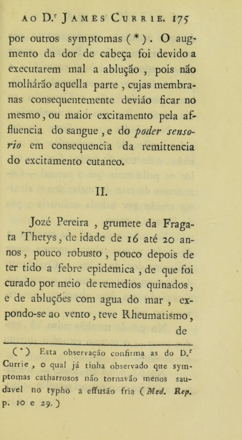 por outros symptomas ( *) . O aug* mento da dor de cabeça foi devido a executarem mal a ablução , pois não molharão aquella parte , cujas membra- nas consequentemente deviáo ficar no mesmo, ou maior excitamento pela af- fluencia do sangue , e do poder senso- rio cm consequência da remittencia do excitamento cutâneo. II. Jozé Pereira , grumete da Fraga- ta Thetys^ deidade de 16 até 20 an- nos, pouco robusto , pouco depois de ter tido a febre epidemica , de que foi curado por meio deremedios quinados, e de abluçoes com agua do mar , ex- pondo-se ao vento , teve Rheumatismo, de C *) Esta observação confirma as do D/ Currie , o qual já tinha observado que sym- ptomas catharrosos não tornavão menos sau- dável no typho a eflfusão fria (Med. Rep, p. IO e 29. )