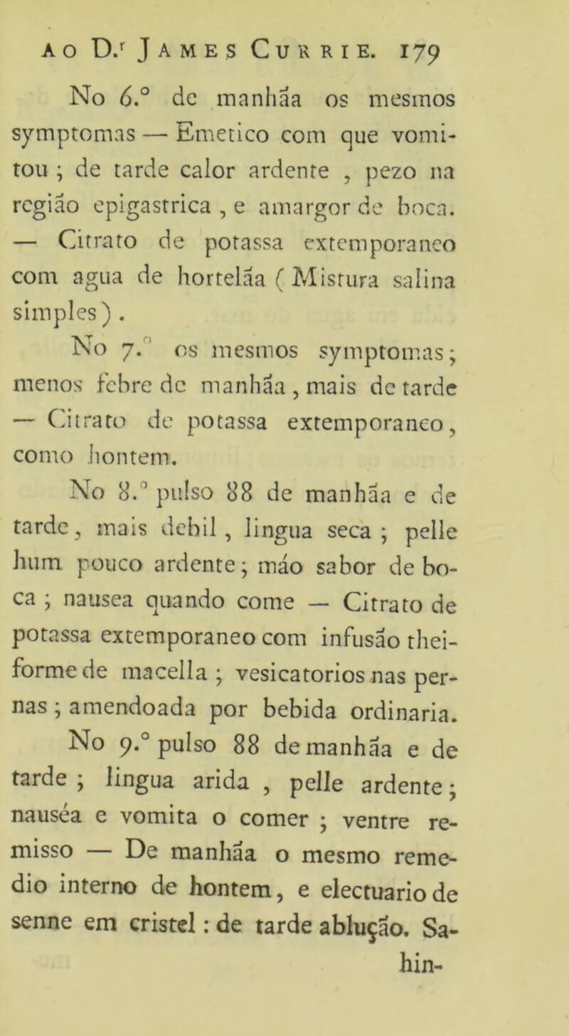 No 6° de manhãa os mesmos symptomas — Emético com pue vomi- tou ; de tarde calor ardente , pezo na região epigastrica , e amargor de boca. — Citrato de potassa extemporâneo com agua de hortelaa (Mistura salina simples) . No 7.’ os mesmos symptomas; menos febre de manhãa , mais de tarde — Citrato de potassa extemporâneo, como hontem, No 8.'’ pulso 88 de manhãa e de tarde, mais debil, lingua seca; pelle hum pouco ardente; mão sabor de bo- ca ; nausea quando come — Citrato de potassa extemporâneo com infusão thei- formede macella ; vesicatórios nas per- nas ; amendoada por bebida ordinaria. No 9.° pulso 88 de manhãa e de tarde ; lingua arida , pelle ardente; nausea e vomita o comer ; ventre re- misso — De manhãa o mesmo reme- dio interno de hontem, e electuariode senne em cristel: de tarde ablução. Sa- hin-